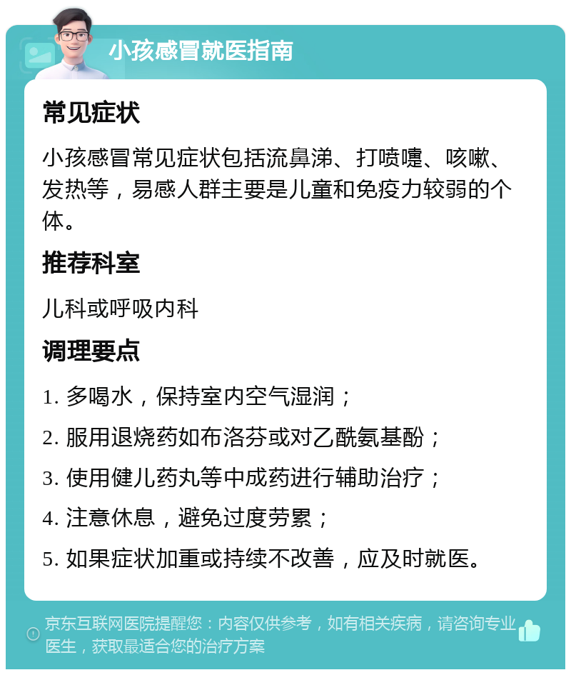 小孩感冒就医指南 常见症状 小孩感冒常见症状包括流鼻涕、打喷嚏、咳嗽、发热等，易感人群主要是儿童和免疫力较弱的个体。 推荐科室 儿科或呼吸内科 调理要点 1. 多喝水，保持室内空气湿润； 2. 服用退烧药如布洛芬或对乙酰氨基酚； 3. 使用健儿药丸等中成药进行辅助治疗； 4. 注意休息，避免过度劳累； 5. 如果症状加重或持续不改善，应及时就医。