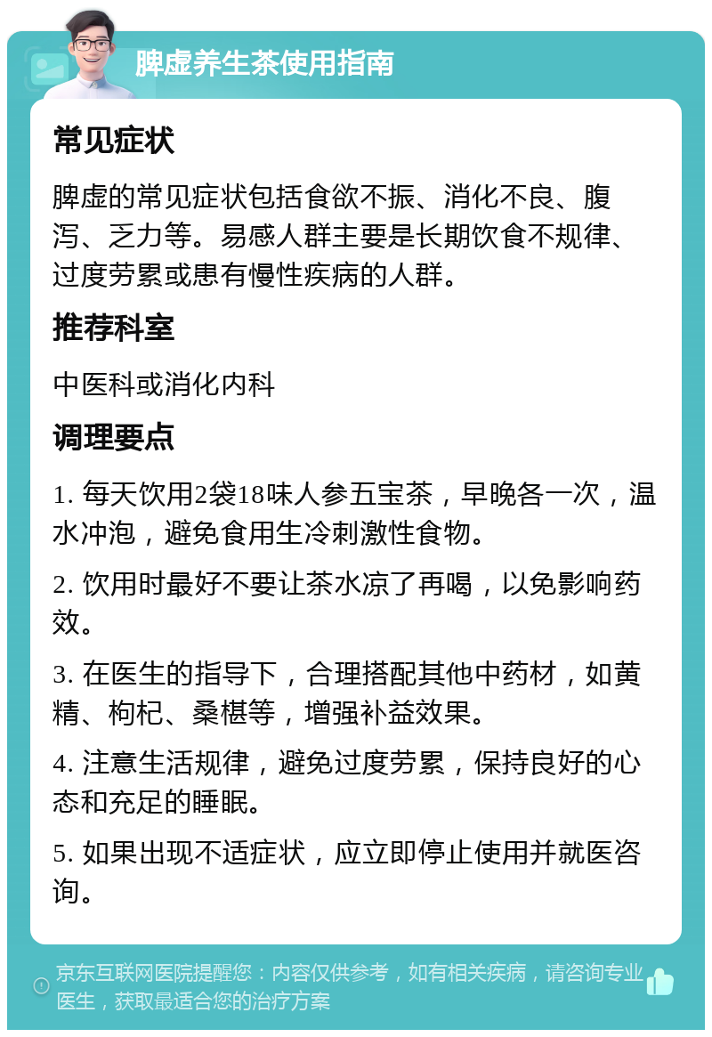 脾虚养生茶使用指南 常见症状 脾虚的常见症状包括食欲不振、消化不良、腹泻、乏力等。易感人群主要是长期饮食不规律、过度劳累或患有慢性疾病的人群。 推荐科室 中医科或消化内科 调理要点 1. 每天饮用2袋18味人参五宝茶，早晚各一次，温水冲泡，避免食用生冷刺激性食物。 2. 饮用时最好不要让茶水凉了再喝，以免影响药效。 3. 在医生的指导下，合理搭配其他中药材，如黄精、枸杞、桑椹等，增强补益效果。 4. 注意生活规律，避免过度劳累，保持良好的心态和充足的睡眠。 5. 如果出现不适症状，应立即停止使用并就医咨询。