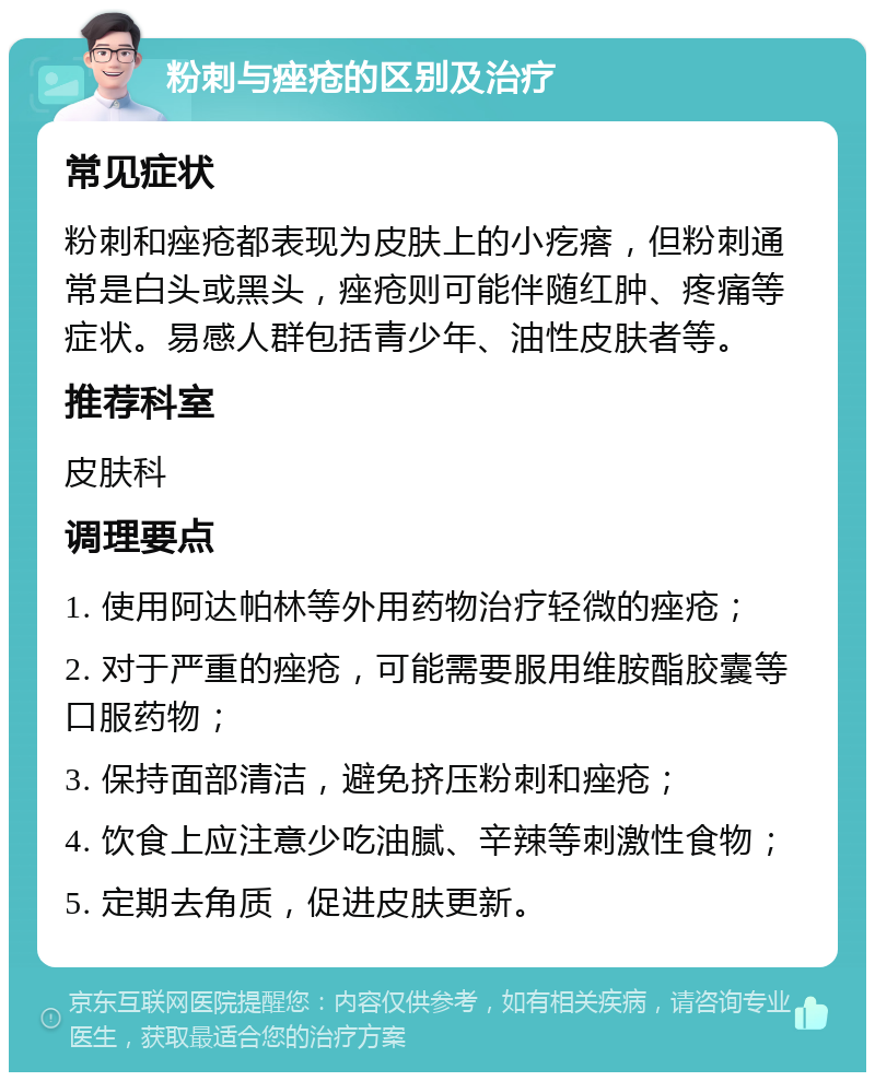 粉刺与痤疮的区别及治疗 常见症状 粉刺和痤疮都表现为皮肤上的小疙瘩，但粉刺通常是白头或黑头，痤疮则可能伴随红肿、疼痛等症状。易感人群包括青少年、油性皮肤者等。 推荐科室 皮肤科 调理要点 1. 使用阿达帕林等外用药物治疗轻微的痤疮； 2. 对于严重的痤疮，可能需要服用维胺酯胶囊等口服药物； 3. 保持面部清洁，避免挤压粉刺和痤疮； 4. 饮食上应注意少吃油腻、辛辣等刺激性食物； 5. 定期去角质，促进皮肤更新。