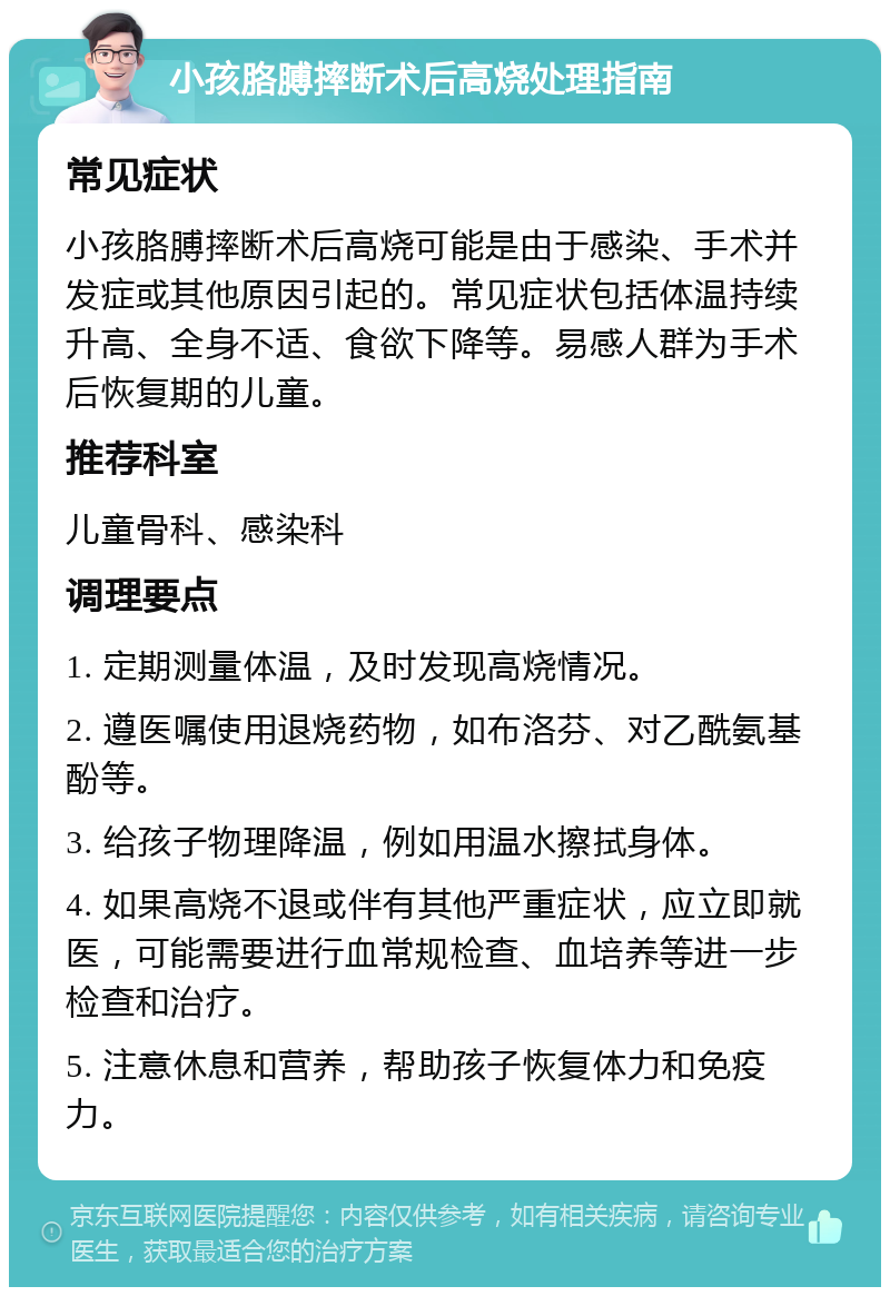 小孩胳膊摔断术后高烧处理指南 常见症状 小孩胳膊摔断术后高烧可能是由于感染、手术并发症或其他原因引起的。常见症状包括体温持续升高、全身不适、食欲下降等。易感人群为手术后恢复期的儿童。 推荐科室 儿童骨科、感染科 调理要点 1. 定期测量体温，及时发现高烧情况。 2. 遵医嘱使用退烧药物，如布洛芬、对乙酰氨基酚等。 3. 给孩子物理降温，例如用温水擦拭身体。 4. 如果高烧不退或伴有其他严重症状，应立即就医，可能需要进行血常规检查、血培养等进一步检查和治疗。 5. 注意休息和营养，帮助孩子恢复体力和免疫力。