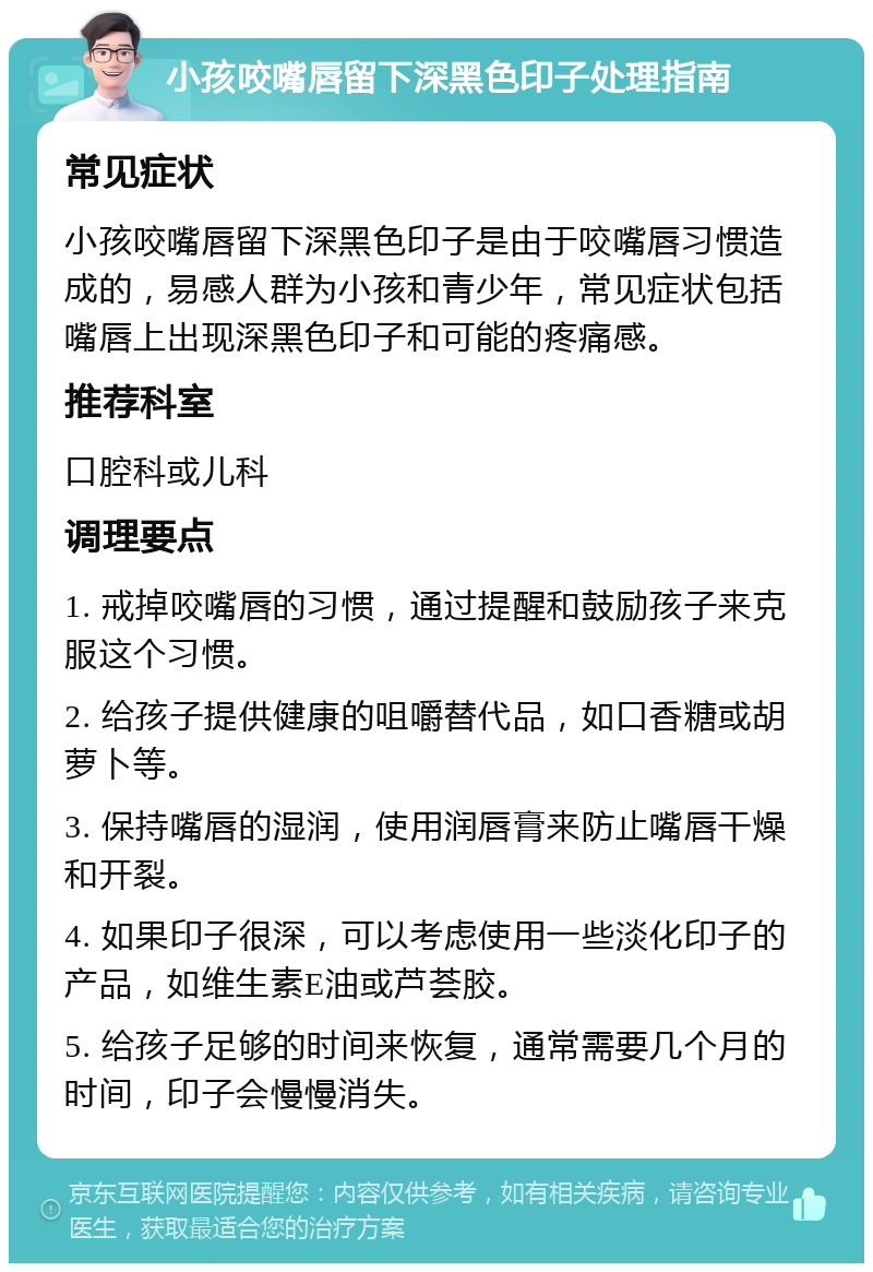 小孩咬嘴唇留下深黑色印子处理指南 常见症状 小孩咬嘴唇留下深黑色印子是由于咬嘴唇习惯造成的，易感人群为小孩和青少年，常见症状包括嘴唇上出现深黑色印子和可能的疼痛感。 推荐科室 口腔科或儿科 调理要点 1. 戒掉咬嘴唇的习惯，通过提醒和鼓励孩子来克服这个习惯。 2. 给孩子提供健康的咀嚼替代品，如口香糖或胡萝卜等。 3. 保持嘴唇的湿润，使用润唇膏来防止嘴唇干燥和开裂。 4. 如果印子很深，可以考虑使用一些淡化印子的产品，如维生素E油或芦荟胶。 5. 给孩子足够的时间来恢复，通常需要几个月的时间，印子会慢慢消失。