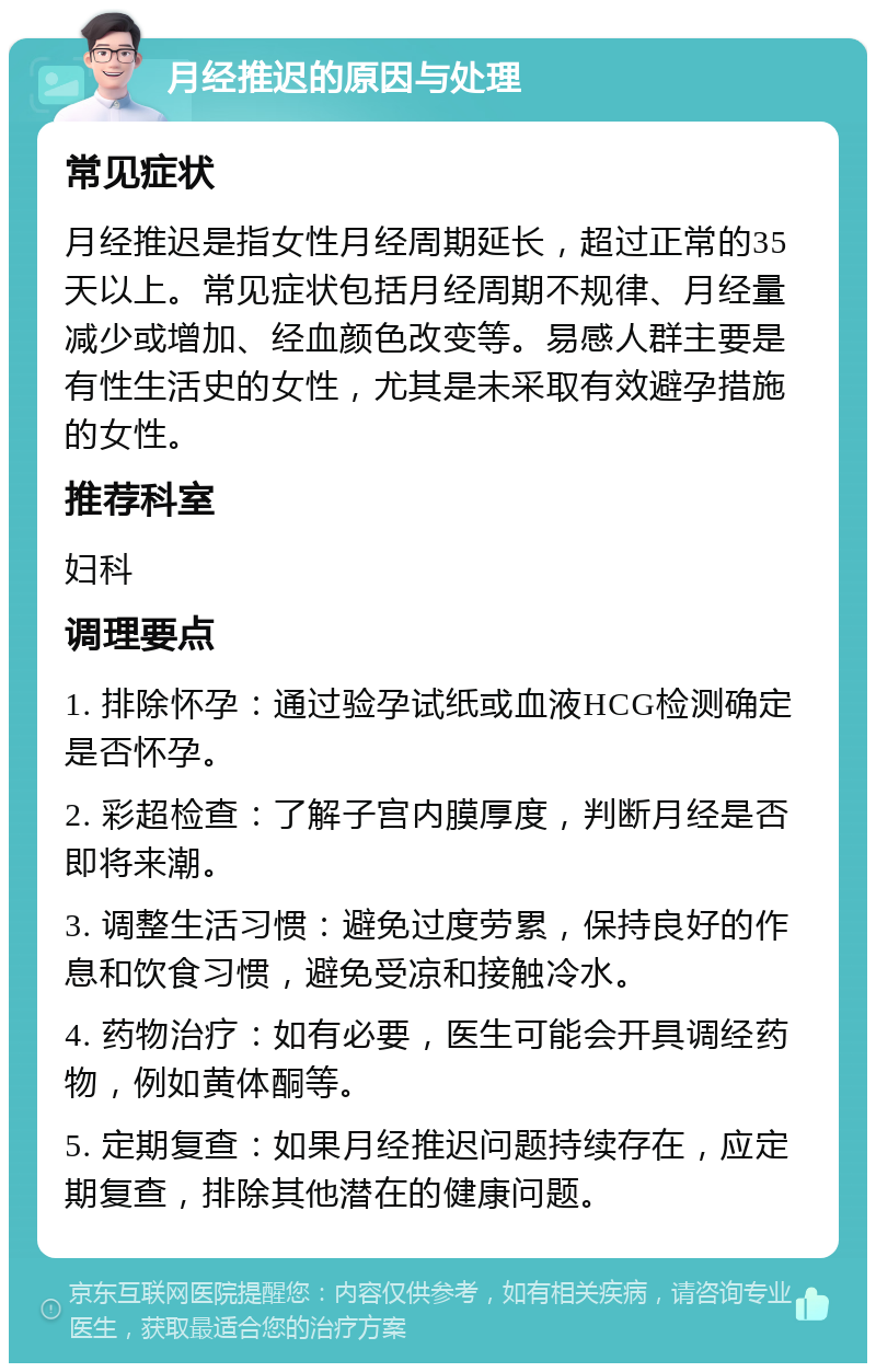 月经推迟的原因与处理 常见症状 月经推迟是指女性月经周期延长，超过正常的35天以上。常见症状包括月经周期不规律、月经量减少或增加、经血颜色改变等。易感人群主要是有性生活史的女性，尤其是未采取有效避孕措施的女性。 推荐科室 妇科 调理要点 1. 排除怀孕：通过验孕试纸或血液HCG检测确定是否怀孕。 2. 彩超检查：了解子宫内膜厚度，判断月经是否即将来潮。 3. 调整生活习惯：避免过度劳累，保持良好的作息和饮食习惯，避免受凉和接触冷水。 4. 药物治疗：如有必要，医生可能会开具调经药物，例如黄体酮等。 5. 定期复查：如果月经推迟问题持续存在，应定期复查，排除其他潜在的健康问题。