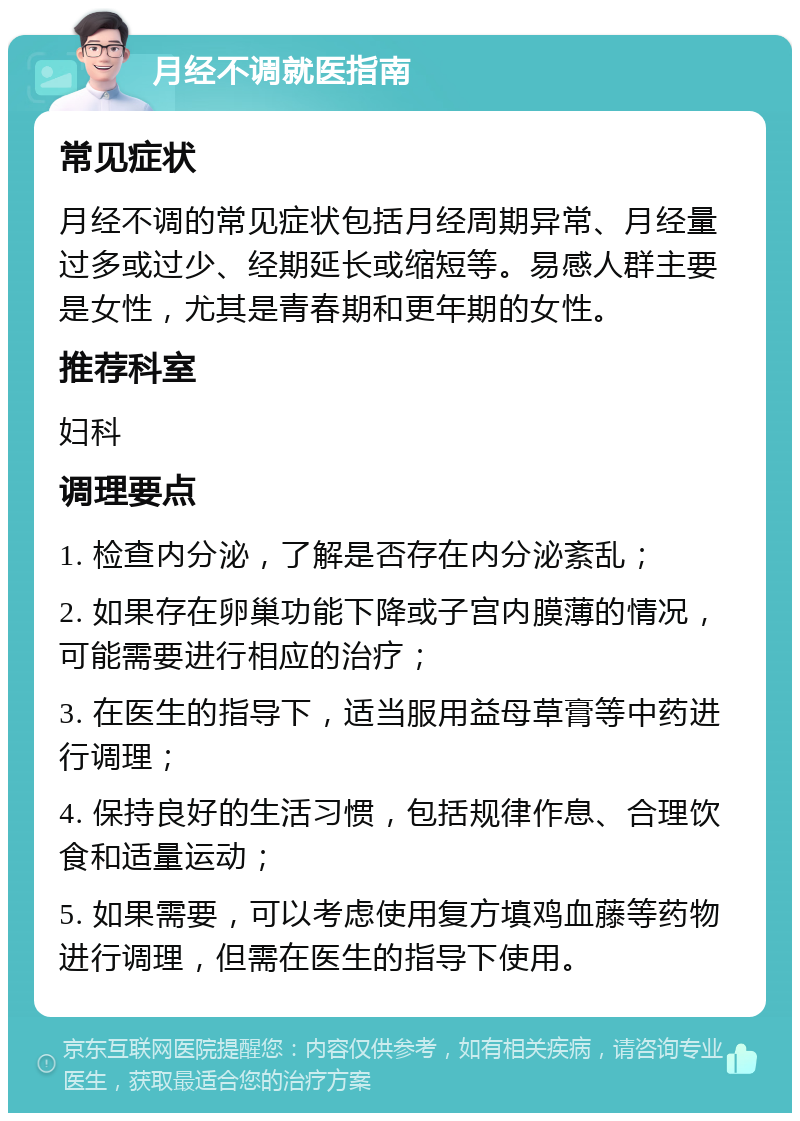 月经不调就医指南 常见症状 月经不调的常见症状包括月经周期异常、月经量过多或过少、经期延长或缩短等。易感人群主要是女性，尤其是青春期和更年期的女性。 推荐科室 妇科 调理要点 1. 检查内分泌，了解是否存在内分泌紊乱； 2. 如果存在卵巢功能下降或子宫内膜薄的情况，可能需要进行相应的治疗； 3. 在医生的指导下，适当服用益母草膏等中药进行调理； 4. 保持良好的生活习惯，包括规律作息、合理饮食和适量运动； 5. 如果需要，可以考虑使用复方填鸡血藤等药物进行调理，但需在医生的指导下使用。