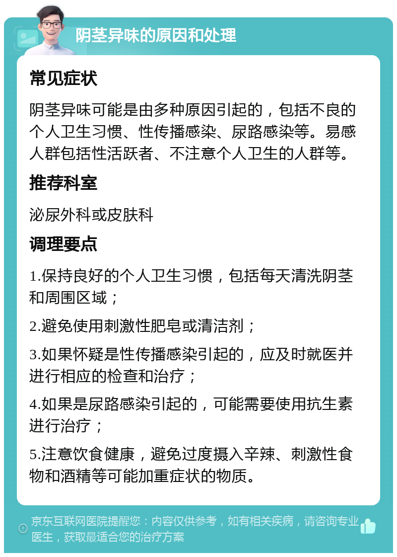 阴茎异味的原因和处理 常见症状 阴茎异味可能是由多种原因引起的，包括不良的个人卫生习惯、性传播感染、尿路感染等。易感人群包括性活跃者、不注意个人卫生的人群等。 推荐科室 泌尿外科或皮肤科 调理要点 1.保持良好的个人卫生习惯，包括每天清洗阴茎和周围区域； 2.避免使用刺激性肥皂或清洁剂； 3.如果怀疑是性传播感染引起的，应及时就医并进行相应的检查和治疗； 4.如果是尿路感染引起的，可能需要使用抗生素进行治疗； 5.注意饮食健康，避免过度摄入辛辣、刺激性食物和酒精等可能加重症状的物质。