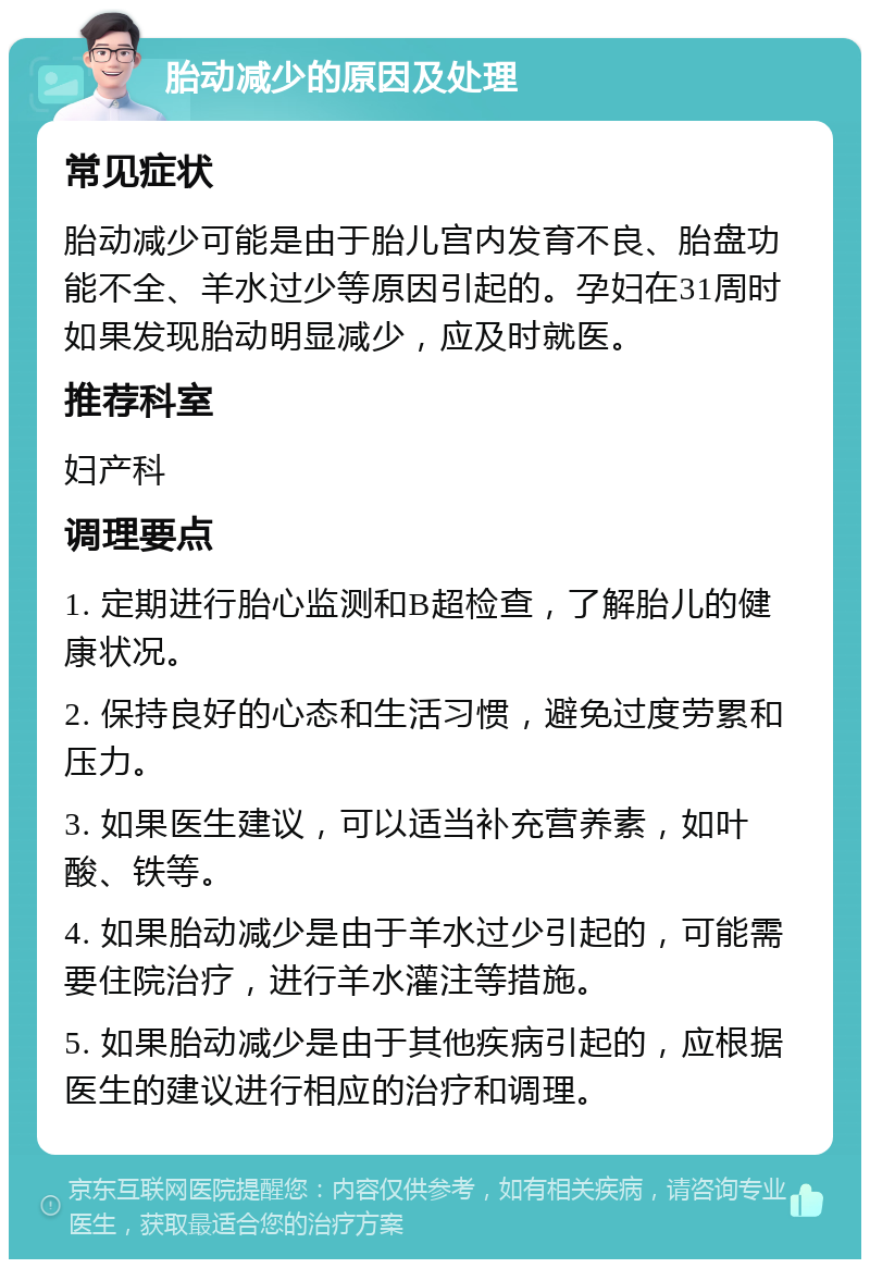 胎动减少的原因及处理 常见症状 胎动减少可能是由于胎儿宫内发育不良、胎盘功能不全、羊水过少等原因引起的。孕妇在31周时如果发现胎动明显减少，应及时就医。 推荐科室 妇产科 调理要点 1. 定期进行胎心监测和B超检查，了解胎儿的健康状况。 2. 保持良好的心态和生活习惯，避免过度劳累和压力。 3. 如果医生建议，可以适当补充营养素，如叶酸、铁等。 4. 如果胎动减少是由于羊水过少引起的，可能需要住院治疗，进行羊水灌注等措施。 5. 如果胎动减少是由于其他疾病引起的，应根据医生的建议进行相应的治疗和调理。