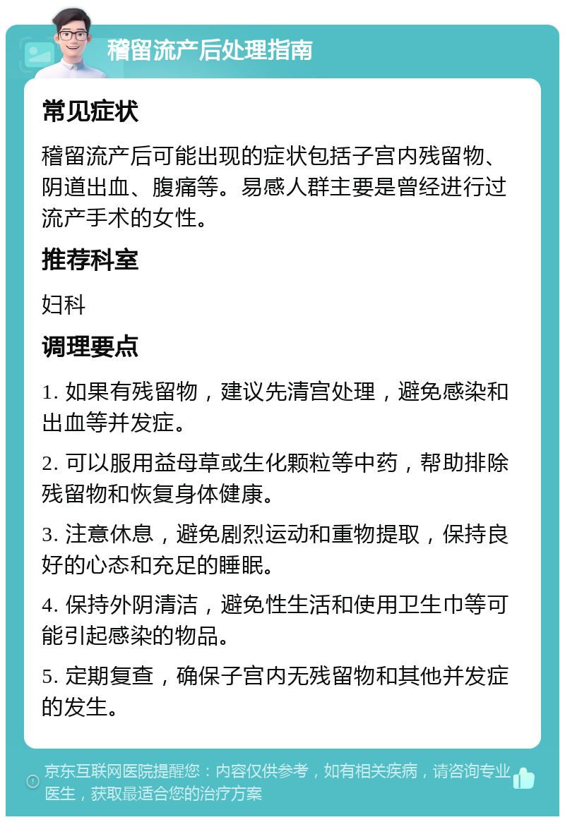 稽留流产后处理指南 常见症状 稽留流产后可能出现的症状包括子宫内残留物、阴道出血、腹痛等。易感人群主要是曾经进行过流产手术的女性。 推荐科室 妇科 调理要点 1. 如果有残留物，建议先清宫处理，避免感染和出血等并发症。 2. 可以服用益母草或生化颗粒等中药，帮助排除残留物和恢复身体健康。 3. 注意休息，避免剧烈运动和重物提取，保持良好的心态和充足的睡眠。 4. 保持外阴清洁，避免性生活和使用卫生巾等可能引起感染的物品。 5. 定期复查，确保子宫内无残留物和其他并发症的发生。