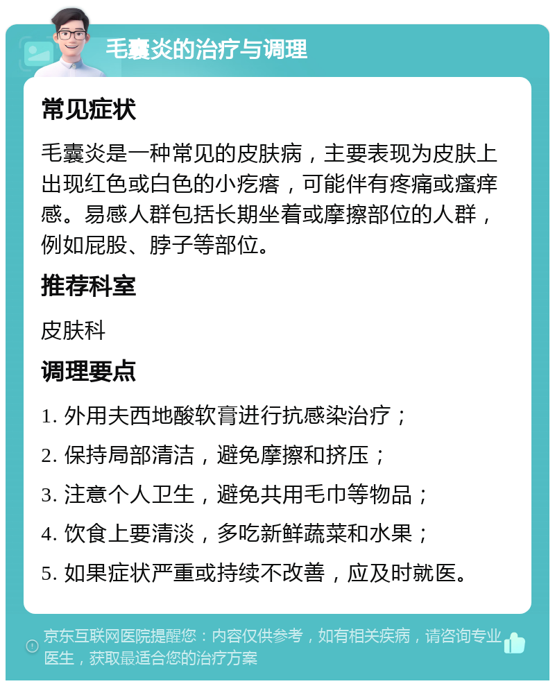 毛囊炎的治疗与调理 常见症状 毛囊炎是一种常见的皮肤病，主要表现为皮肤上出现红色或白色的小疙瘩，可能伴有疼痛或瘙痒感。易感人群包括长期坐着或摩擦部位的人群，例如屁股、脖子等部位。 推荐科室 皮肤科 调理要点 1. 外用夫西地酸软膏进行抗感染治疗； 2. 保持局部清洁，避免摩擦和挤压； 3. 注意个人卫生，避免共用毛巾等物品； 4. 饮食上要清淡，多吃新鲜蔬菜和水果； 5. 如果症状严重或持续不改善，应及时就医。