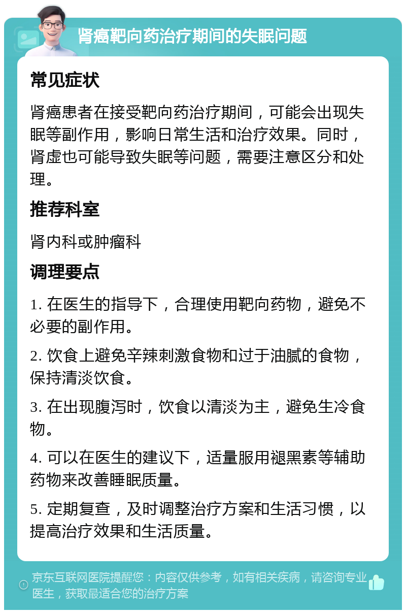 肾癌靶向药治疗期间的失眠问题 常见症状 肾癌患者在接受靶向药治疗期间，可能会出现失眠等副作用，影响日常生活和治疗效果。同时，肾虚也可能导致失眠等问题，需要注意区分和处理。 推荐科室 肾内科或肿瘤科 调理要点 1. 在医生的指导下，合理使用靶向药物，避免不必要的副作用。 2. 饮食上避免辛辣刺激食物和过于油腻的食物，保持清淡饮食。 3. 在出现腹泻时，饮食以清淡为主，避免生冷食物。 4. 可以在医生的建议下，适量服用褪黑素等辅助药物来改善睡眠质量。 5. 定期复查，及时调整治疗方案和生活习惯，以提高治疗效果和生活质量。