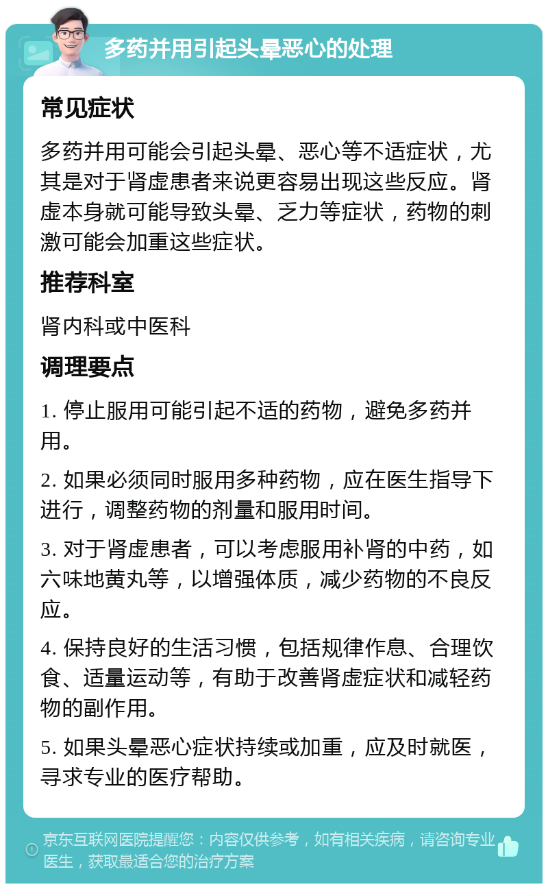 多药并用引起头晕恶心的处理 常见症状 多药并用可能会引起头晕、恶心等不适症状，尤其是对于肾虚患者来说更容易出现这些反应。肾虚本身就可能导致头晕、乏力等症状，药物的刺激可能会加重这些症状。 推荐科室 肾内科或中医科 调理要点 1. 停止服用可能引起不适的药物，避免多药并用。 2. 如果必须同时服用多种药物，应在医生指导下进行，调整药物的剂量和服用时间。 3. 对于肾虚患者，可以考虑服用补肾的中药，如六味地黄丸等，以增强体质，减少药物的不良反应。 4. 保持良好的生活习惯，包括规律作息、合理饮食、适量运动等，有助于改善肾虚症状和减轻药物的副作用。 5. 如果头晕恶心症状持续或加重，应及时就医，寻求专业的医疗帮助。