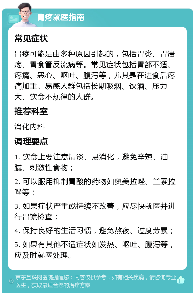 胃疼就医指南 常见症状 胃疼可能是由多种原因引起的，包括胃炎、胃溃疡、胃食管反流病等。常见症状包括胃部不适、疼痛、恶心、呕吐、腹泻等，尤其是在进食后疼痛加重。易感人群包括长期吸烟、饮酒、压力大、饮食不规律的人群。 推荐科室 消化内科 调理要点 1. 饮食上要注意清淡、易消化，避免辛辣、油腻、刺激性食物； 2. 可以服用抑制胃酸的药物如奥美拉唑、兰索拉唑等； 3. 如果症状严重或持续不改善，应尽快就医并进行胃镜检查； 4. 保持良好的生活习惯，避免熬夜、过度劳累； 5. 如果有其他不适症状如发热、呕吐、腹泻等，应及时就医处理。