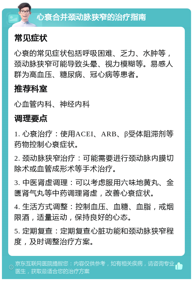 心衰合并颈动脉狭窄的治疗指南 常见症状 心衰的常见症状包括呼吸困难、乏力、水肿等，颈动脉狭窄可能导致头晕、视力模糊等。易感人群为高血压、糖尿病、冠心病等患者。 推荐科室 心血管内科、神经内科 调理要点 1. 心衰治疗：使用ACEI、ARB、β受体阻滞剂等药物控制心衰症状。 2. 颈动脉狭窄治疗：可能需要进行颈动脉内膜切除术或血管成形术等手术治疗。 3. 中医肾虚调理：可以考虑服用六味地黄丸、金匮肾气丸等中药调理肾虚，改善心衰症状。 4. 生活方式调整：控制血压、血糖、血脂，戒烟限酒，适量运动，保持良好的心态。 5. 定期复查：定期复查心脏功能和颈动脉狭窄程度，及时调整治疗方案。