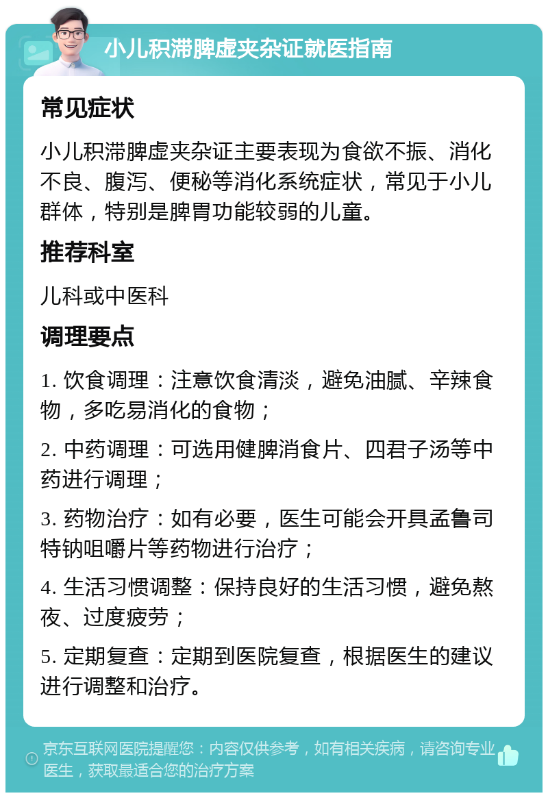 小儿积滞脾虚夹杂证就医指南 常见症状 小儿积滞脾虚夹杂证主要表现为食欲不振、消化不良、腹泻、便秘等消化系统症状，常见于小儿群体，特别是脾胃功能较弱的儿童。 推荐科室 儿科或中医科 调理要点 1. 饮食调理：注意饮食清淡，避免油腻、辛辣食物，多吃易消化的食物； 2. 中药调理：可选用健脾消食片、四君子汤等中药进行调理； 3. 药物治疗：如有必要，医生可能会开具孟鲁司特钠咀嚼片等药物进行治疗； 4. 生活习惯调整：保持良好的生活习惯，避免熬夜、过度疲劳； 5. 定期复查：定期到医院复查，根据医生的建议进行调整和治疗。