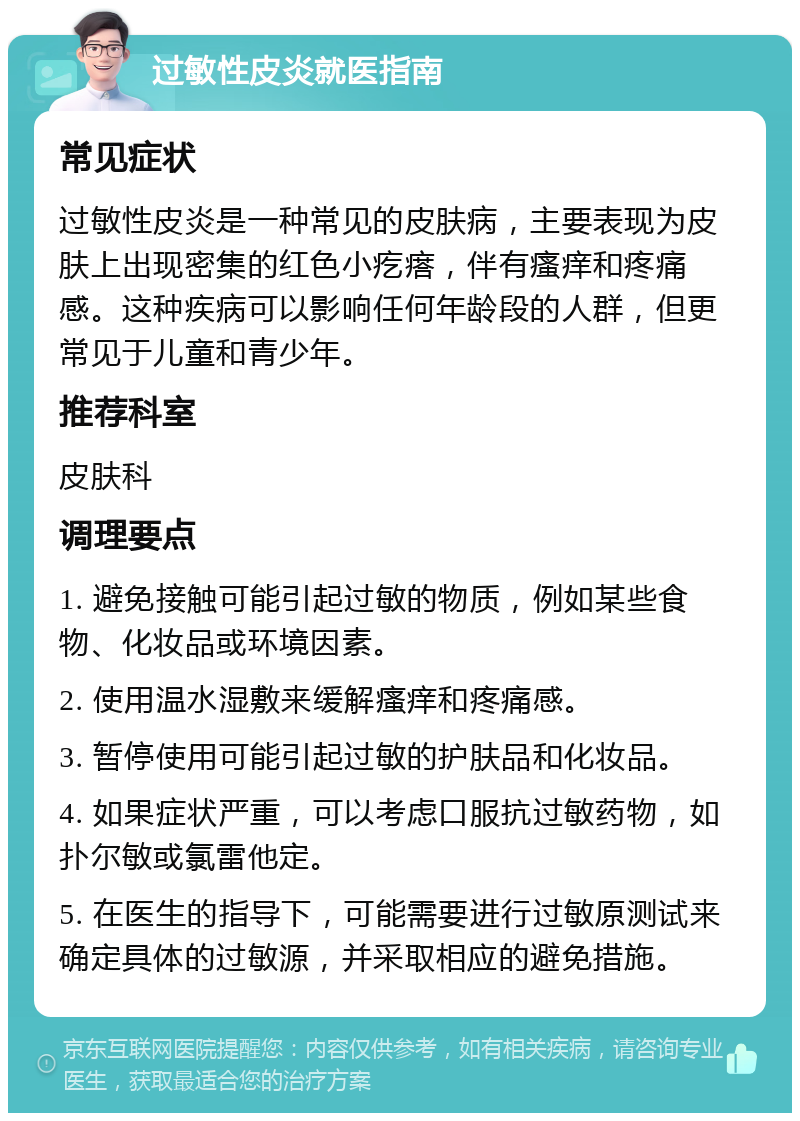 过敏性皮炎就医指南 常见症状 过敏性皮炎是一种常见的皮肤病，主要表现为皮肤上出现密集的红色小疙瘩，伴有瘙痒和疼痛感。这种疾病可以影响任何年龄段的人群，但更常见于儿童和青少年。 推荐科室 皮肤科 调理要点 1. 避免接触可能引起过敏的物质，例如某些食物、化妆品或环境因素。 2. 使用温水湿敷来缓解瘙痒和疼痛感。 3. 暂停使用可能引起过敏的护肤品和化妆品。 4. 如果症状严重，可以考虑口服抗过敏药物，如扑尔敏或氯雷他定。 5. 在医生的指导下，可能需要进行过敏原测试来确定具体的过敏源，并采取相应的避免措施。