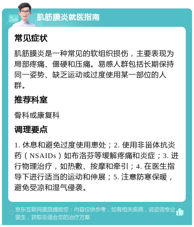 肌筋膜炎就医指南 常见症状 肌筋膜炎是一种常见的软组织损伤，主要表现为局部疼痛、僵硬和压痛。易感人群包括长期保持同一姿势、缺乏运动或过度使用某一部位的人群。 推荐科室 骨科或康复科 调理要点 1. 休息和避免过度使用患处；2. 使用非甾体抗炎药（NSAIDs）如布洛芬等缓解疼痛和炎症；3. 进行物理治疗，如热敷、按摩和牵引；4. 在医生指导下进行适当的运动和伸展；5. 注意防寒保暖，避免受凉和湿气侵袭。