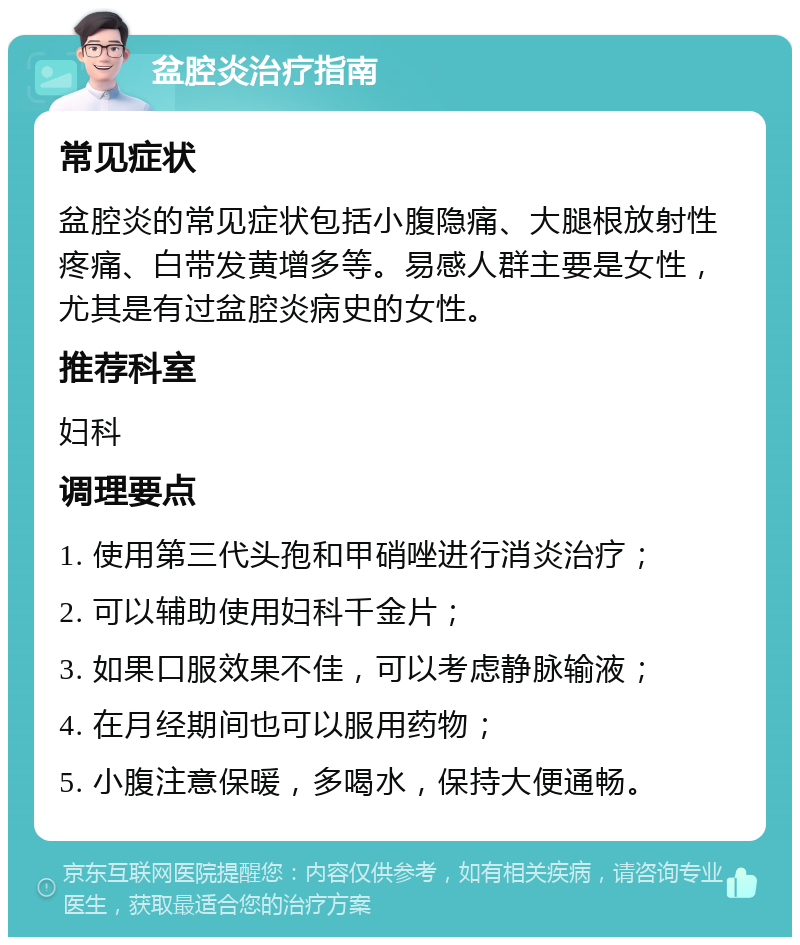 盆腔炎治疗指南 常见症状 盆腔炎的常见症状包括小腹隐痛、大腿根放射性疼痛、白带发黄增多等。易感人群主要是女性，尤其是有过盆腔炎病史的女性。 推荐科室 妇科 调理要点 1. 使用第三代头孢和甲硝唑进行消炎治疗； 2. 可以辅助使用妇科千金片； 3. 如果口服效果不佳，可以考虑静脉输液； 4. 在月经期间也可以服用药物； 5. 小腹注意保暖，多喝水，保持大便通畅。