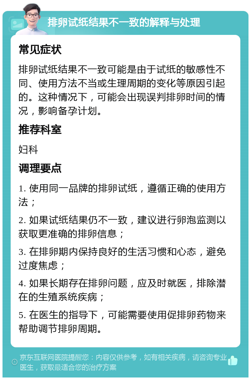 排卵试纸结果不一致的解释与处理 常见症状 排卵试纸结果不一致可能是由于试纸的敏感性不同、使用方法不当或生理周期的变化等原因引起的。这种情况下，可能会出现误判排卵时间的情况，影响备孕计划。 推荐科室 妇科 调理要点 1. 使用同一品牌的排卵试纸，遵循正确的使用方法； 2. 如果试纸结果仍不一致，建议进行卵泡监测以获取更准确的排卵信息； 3. 在排卵期内保持良好的生活习惯和心态，避免过度焦虑； 4. 如果长期存在排卵问题，应及时就医，排除潜在的生殖系统疾病； 5. 在医生的指导下，可能需要使用促排卵药物来帮助调节排卵周期。