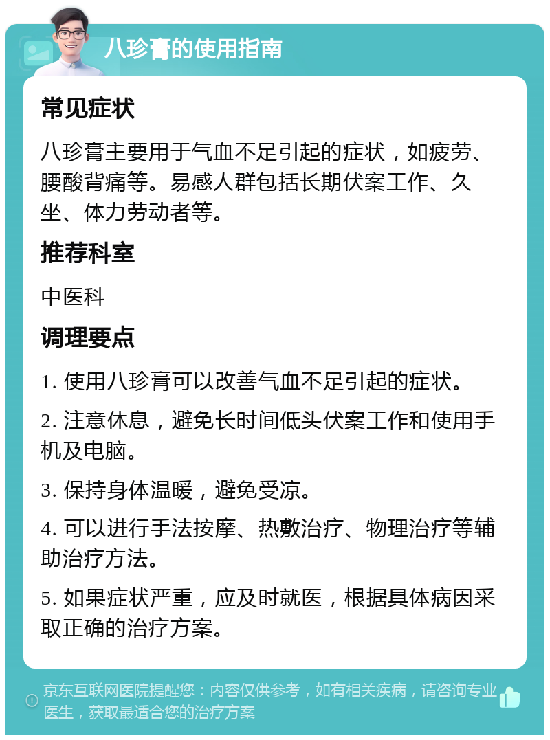 八珍膏的使用指南 常见症状 八珍膏主要用于气血不足引起的症状，如疲劳、腰酸背痛等。易感人群包括长期伏案工作、久坐、体力劳动者等。 推荐科室 中医科 调理要点 1. 使用八珍膏可以改善气血不足引起的症状。 2. 注意休息，避免长时间低头伏案工作和使用手机及电脑。 3. 保持身体温暖，避免受凉。 4. 可以进行手法按摩、热敷治疗、物理治疗等辅助治疗方法。 5. 如果症状严重，应及时就医，根据具体病因采取正确的治疗方案。