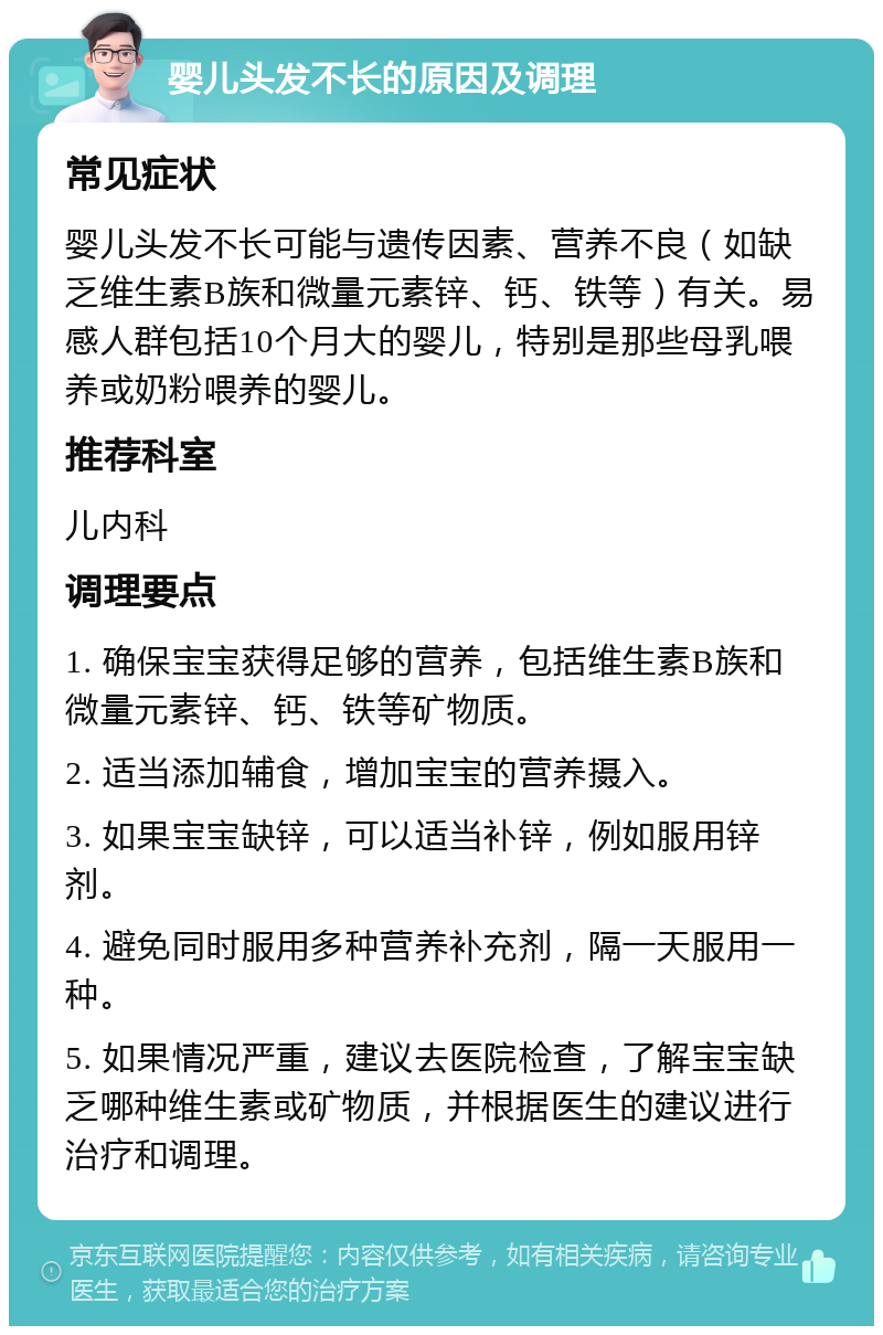 婴儿头发不长的原因及调理 常见症状 婴儿头发不长可能与遗传因素、营养不良（如缺乏维生素B族和微量元素锌、钙、铁等）有关。易感人群包括10个月大的婴儿，特别是那些母乳喂养或奶粉喂养的婴儿。 推荐科室 儿内科 调理要点 1. 确保宝宝获得足够的营养，包括维生素B族和微量元素锌、钙、铁等矿物质。 2. 适当添加辅食，增加宝宝的营养摄入。 3. 如果宝宝缺锌，可以适当补锌，例如服用锌剂。 4. 避免同时服用多种营养补充剂，隔一天服用一种。 5. 如果情况严重，建议去医院检查，了解宝宝缺乏哪种维生素或矿物质，并根据医生的建议进行治疗和调理。