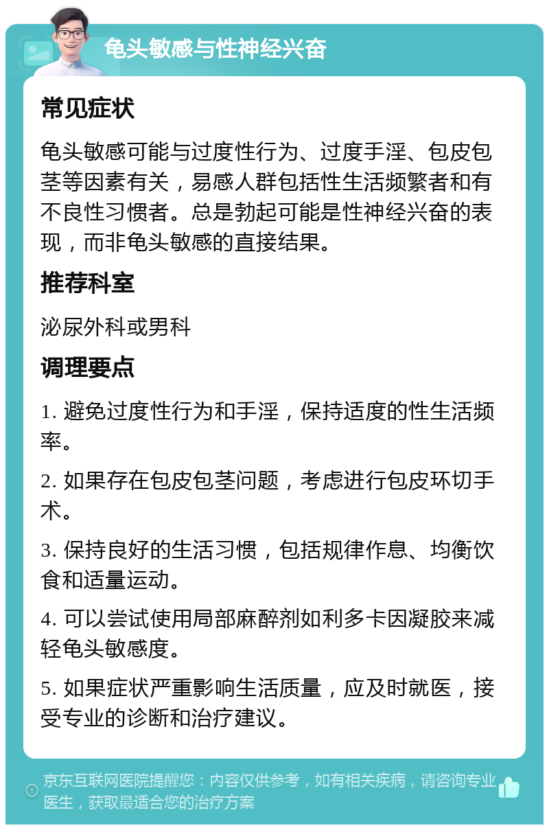 龟头敏感与性神经兴奋 常见症状 龟头敏感可能与过度性行为、过度手淫、包皮包茎等因素有关，易感人群包括性生活频繁者和有不良性习惯者。总是勃起可能是性神经兴奋的表现，而非龟头敏感的直接结果。 推荐科室 泌尿外科或男科 调理要点 1. 避免过度性行为和手淫，保持适度的性生活频率。 2. 如果存在包皮包茎问题，考虑进行包皮环切手术。 3. 保持良好的生活习惯，包括规律作息、均衡饮食和适量运动。 4. 可以尝试使用局部麻醉剂如利多卡因凝胶来减轻龟头敏感度。 5. 如果症状严重影响生活质量，应及时就医，接受专业的诊断和治疗建议。