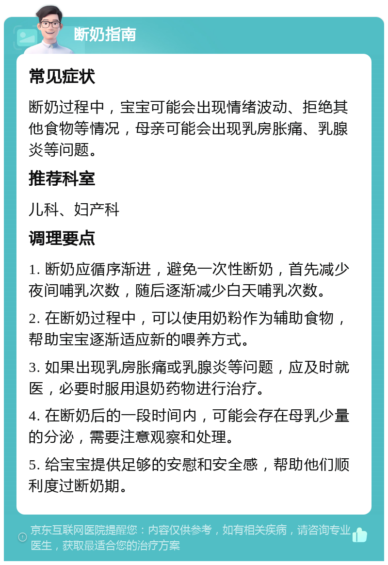 断奶指南 常见症状 断奶过程中，宝宝可能会出现情绪波动、拒绝其他食物等情况，母亲可能会出现乳房胀痛、乳腺炎等问题。 推荐科室 儿科、妇产科 调理要点 1. 断奶应循序渐进，避免一次性断奶，首先减少夜间哺乳次数，随后逐渐减少白天哺乳次数。 2. 在断奶过程中，可以使用奶粉作为辅助食物，帮助宝宝逐渐适应新的喂养方式。 3. 如果出现乳房胀痛或乳腺炎等问题，应及时就医，必要时服用退奶药物进行治疗。 4. 在断奶后的一段时间内，可能会存在母乳少量的分泌，需要注意观察和处理。 5. 给宝宝提供足够的安慰和安全感，帮助他们顺利度过断奶期。