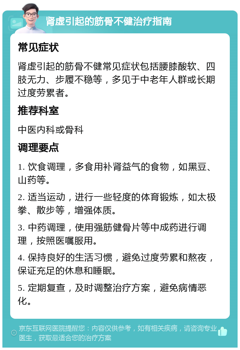 肾虚引起的筋骨不健治疗指南 常见症状 肾虚引起的筋骨不健常见症状包括腰膝酸软、四肢无力、步履不稳等，多见于中老年人群或长期过度劳累者。 推荐科室 中医内科或骨科 调理要点 1. 饮食调理，多食用补肾益气的食物，如黑豆、山药等。 2. 适当运动，进行一些轻度的体育锻炼，如太极拳、散步等，增强体质。 3. 中药调理，使用强筋健骨片等中成药进行调理，按照医嘱服用。 4. 保持良好的生活习惯，避免过度劳累和熬夜，保证充足的休息和睡眠。 5. 定期复查，及时调整治疗方案，避免病情恶化。