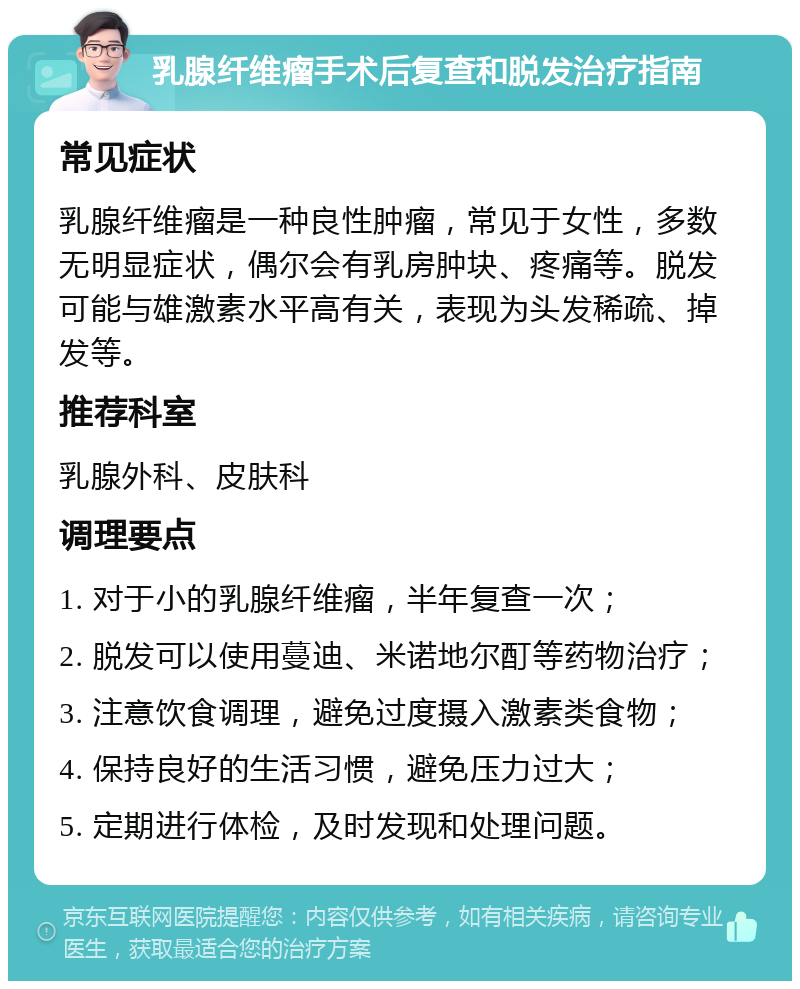 乳腺纤维瘤手术后复查和脱发治疗指南 常见症状 乳腺纤维瘤是一种良性肿瘤，常见于女性，多数无明显症状，偶尔会有乳房肿块、疼痛等。脱发可能与雄激素水平高有关，表现为头发稀疏、掉发等。 推荐科室 乳腺外科、皮肤科 调理要点 1. 对于小的乳腺纤维瘤，半年复查一次； 2. 脱发可以使用蔓迪、米诺地尔酊等药物治疗； 3. 注意饮食调理，避免过度摄入激素类食物； 4. 保持良好的生活习惯，避免压力过大； 5. 定期进行体检，及时发现和处理问题。