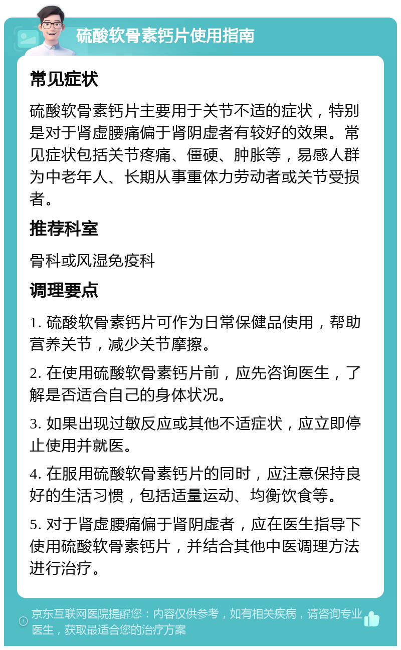 硫酸软骨素钙片使用指南 常见症状 硫酸软骨素钙片主要用于关节不适的症状，特别是对于肾虚腰痛偏于肾阴虚者有较好的效果。常见症状包括关节疼痛、僵硬、肿胀等，易感人群为中老年人、长期从事重体力劳动者或关节受损者。 推荐科室 骨科或风湿免疫科 调理要点 1. 硫酸软骨素钙片可作为日常保健品使用，帮助营养关节，减少关节摩擦。 2. 在使用硫酸软骨素钙片前，应先咨询医生，了解是否适合自己的身体状况。 3. 如果出现过敏反应或其他不适症状，应立即停止使用并就医。 4. 在服用硫酸软骨素钙片的同时，应注意保持良好的生活习惯，包括适量运动、均衡饮食等。 5. 对于肾虚腰痛偏于肾阴虚者，应在医生指导下使用硫酸软骨素钙片，并结合其他中医调理方法进行治疗。