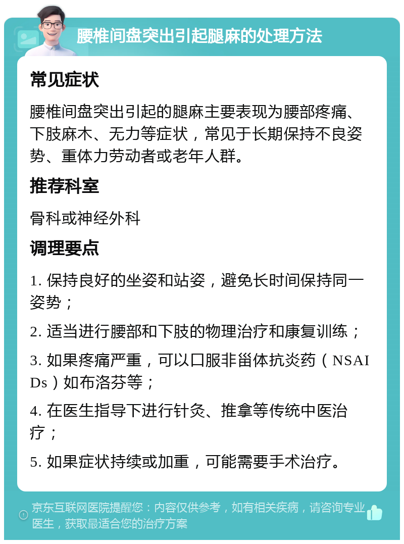 腰椎间盘突出引起腿麻的处理方法 常见症状 腰椎间盘突出引起的腿麻主要表现为腰部疼痛、下肢麻木、无力等症状，常见于长期保持不良姿势、重体力劳动者或老年人群。 推荐科室 骨科或神经外科 调理要点 1. 保持良好的坐姿和站姿，避免长时间保持同一姿势； 2. 适当进行腰部和下肢的物理治疗和康复训练； 3. 如果疼痛严重，可以口服非甾体抗炎药（NSAIDs）如布洛芬等； 4. 在医生指导下进行针灸、推拿等传统中医治疗； 5. 如果症状持续或加重，可能需要手术治疗。