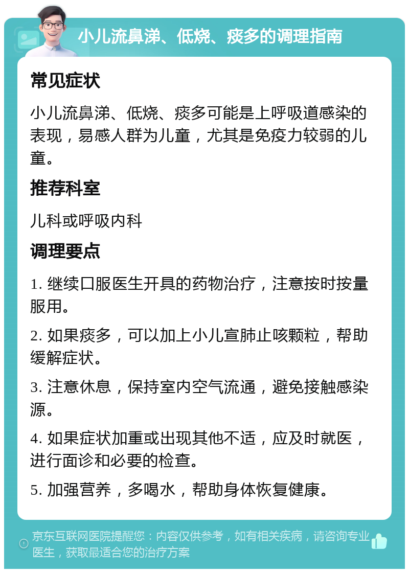 小儿流鼻涕、低烧、痰多的调理指南 常见症状 小儿流鼻涕、低烧、痰多可能是上呼吸道感染的表现，易感人群为儿童，尤其是免疫力较弱的儿童。 推荐科室 儿科或呼吸内科 调理要点 1. 继续口服医生开具的药物治疗，注意按时按量服用。 2. 如果痰多，可以加上小儿宣肺止咳颗粒，帮助缓解症状。 3. 注意休息，保持室内空气流通，避免接触感染源。 4. 如果症状加重或出现其他不适，应及时就医，进行面诊和必要的检查。 5. 加强营养，多喝水，帮助身体恢复健康。