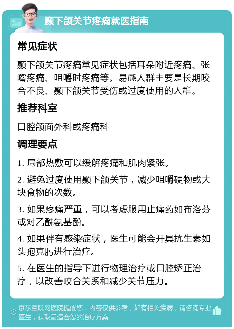 颞下颌关节疼痛就医指南 常见症状 颞下颌关节疼痛常见症状包括耳朵附近疼痛、张嘴疼痛、咀嚼时疼痛等。易感人群主要是长期咬合不良、颞下颌关节受伤或过度使用的人群。 推荐科室 口腔颌面外科或疼痛科 调理要点 1. 局部热敷可以缓解疼痛和肌肉紧张。 2. 避免过度使用颞下颌关节，减少咀嚼硬物或大块食物的次数。 3. 如果疼痛严重，可以考虑服用止痛药如布洛芬或对乙酰氨基酚。 4. 如果伴有感染症状，医生可能会开具抗生素如头孢克肟进行治疗。 5. 在医生的指导下进行物理治疗或口腔矫正治疗，以改善咬合关系和减少关节压力。