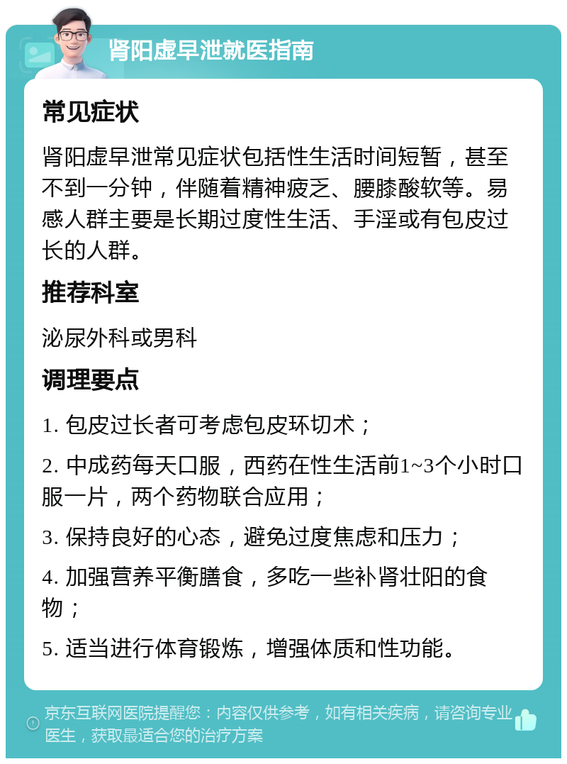 肾阳虚早泄就医指南 常见症状 肾阳虚早泄常见症状包括性生活时间短暂，甚至不到一分钟，伴随着精神疲乏、腰膝酸软等。易感人群主要是长期过度性生活、手淫或有包皮过长的人群。 推荐科室 泌尿外科或男科 调理要点 1. 包皮过长者可考虑包皮环切术； 2. 中成药每天口服，西药在性生活前1~3个小时口服一片，两个药物联合应用； 3. 保持良好的心态，避免过度焦虑和压力； 4. 加强营养平衡膳食，多吃一些补肾壮阳的食物； 5. 适当进行体育锻炼，增强体质和性功能。