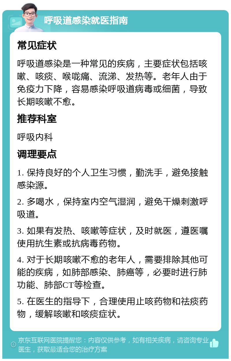 呼吸道感染就医指南 常见症状 呼吸道感染是一种常见的疾病，主要症状包括咳嗽、咳痰、喉咙痛、流涕、发热等。老年人由于免疫力下降，容易感染呼吸道病毒或细菌，导致长期咳嗽不愈。 推荐科室 呼吸内科 调理要点 1. 保持良好的个人卫生习惯，勤洗手，避免接触感染源。 2. 多喝水，保持室内空气湿润，避免干燥刺激呼吸道。 3. 如果有发热、咳嗽等症状，及时就医，遵医嘱使用抗生素或抗病毒药物。 4. 对于长期咳嗽不愈的老年人，需要排除其他可能的疾病，如肺部感染、肺癌等，必要时进行肺功能、肺部CT等检查。 5. 在医生的指导下，合理使用止咳药物和祛痰药物，缓解咳嗽和咳痰症状。