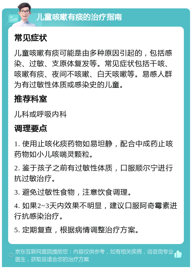 儿童咳嗽有痰的治疗指南 常见症状 儿童咳嗽有痰可能是由多种原因引起的，包括感染、过敏、支原体复发等。常见症状包括干咳、咳嗽有痰、夜间不咳嗽、白天咳嗽等。易感人群为有过敏性体质或感染史的儿童。 推荐科室 儿科或呼吸内科 调理要点 1. 使用止咳化痰药物如易坦静，配合中成药止咳药物如小儿咳喘灵颗粒。 2. 鉴于孩子之前有过敏性体质，口服顺尔宁进行抗过敏治疗。 3. 避免过敏性食物，注意饮食调理。 4. 如果2~3天内效果不明显，建议口服阿奇霉素进行抗感染治疗。 5. 定期复查，根据病情调整治疗方案。