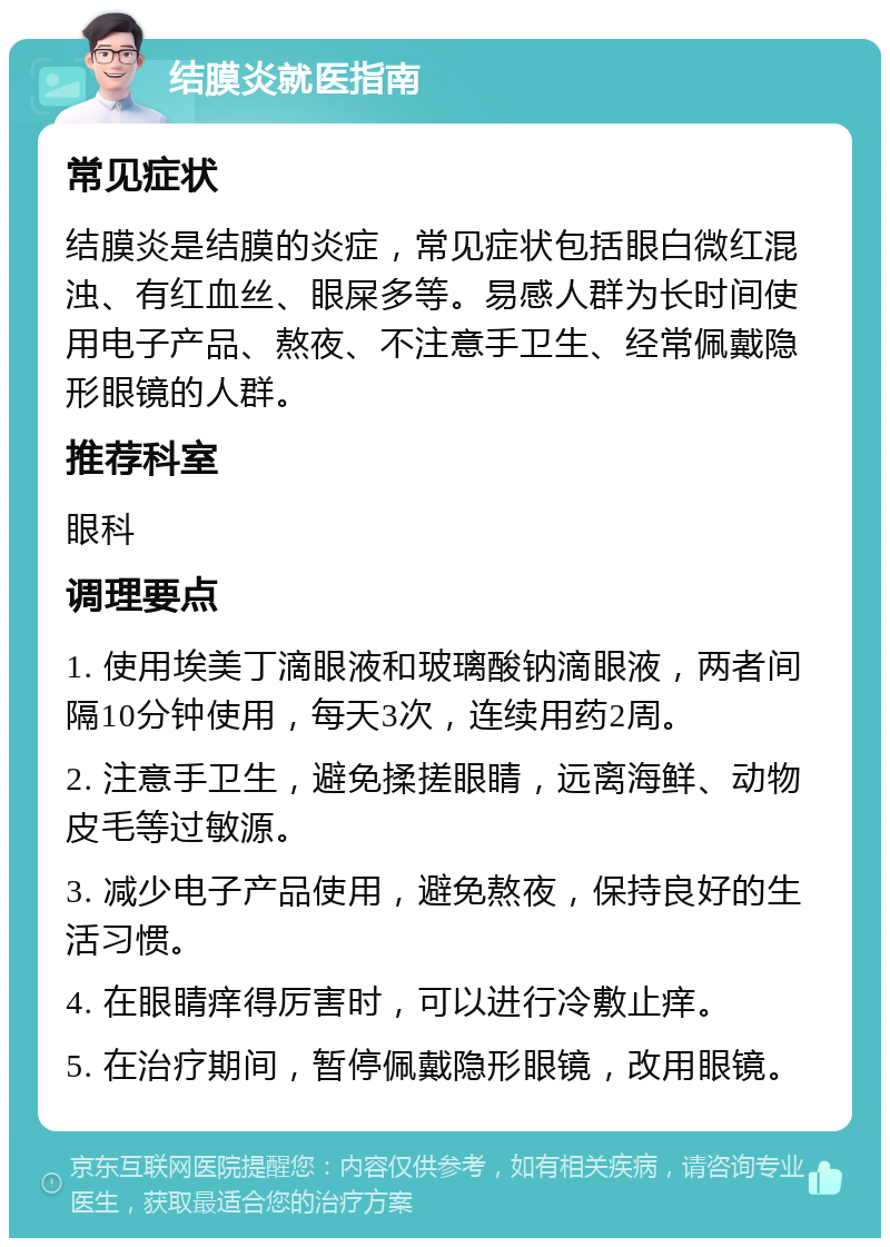 结膜炎就医指南 常见症状 结膜炎是结膜的炎症，常见症状包括眼白微红混浊、有红血丝、眼屎多等。易感人群为长时间使用电子产品、熬夜、不注意手卫生、经常佩戴隐形眼镜的人群。 推荐科室 眼科 调理要点 1. 使用埃美丁滴眼液和玻璃酸钠滴眼液，两者间隔10分钟使用，每天3次，连续用药2周。 2. 注意手卫生，避免揉搓眼睛，远离海鲜、动物皮毛等过敏源。 3. 减少电子产品使用，避免熬夜，保持良好的生活习惯。 4. 在眼睛痒得厉害时，可以进行冷敷止痒。 5. 在治疗期间，暂停佩戴隐形眼镜，改用眼镜。