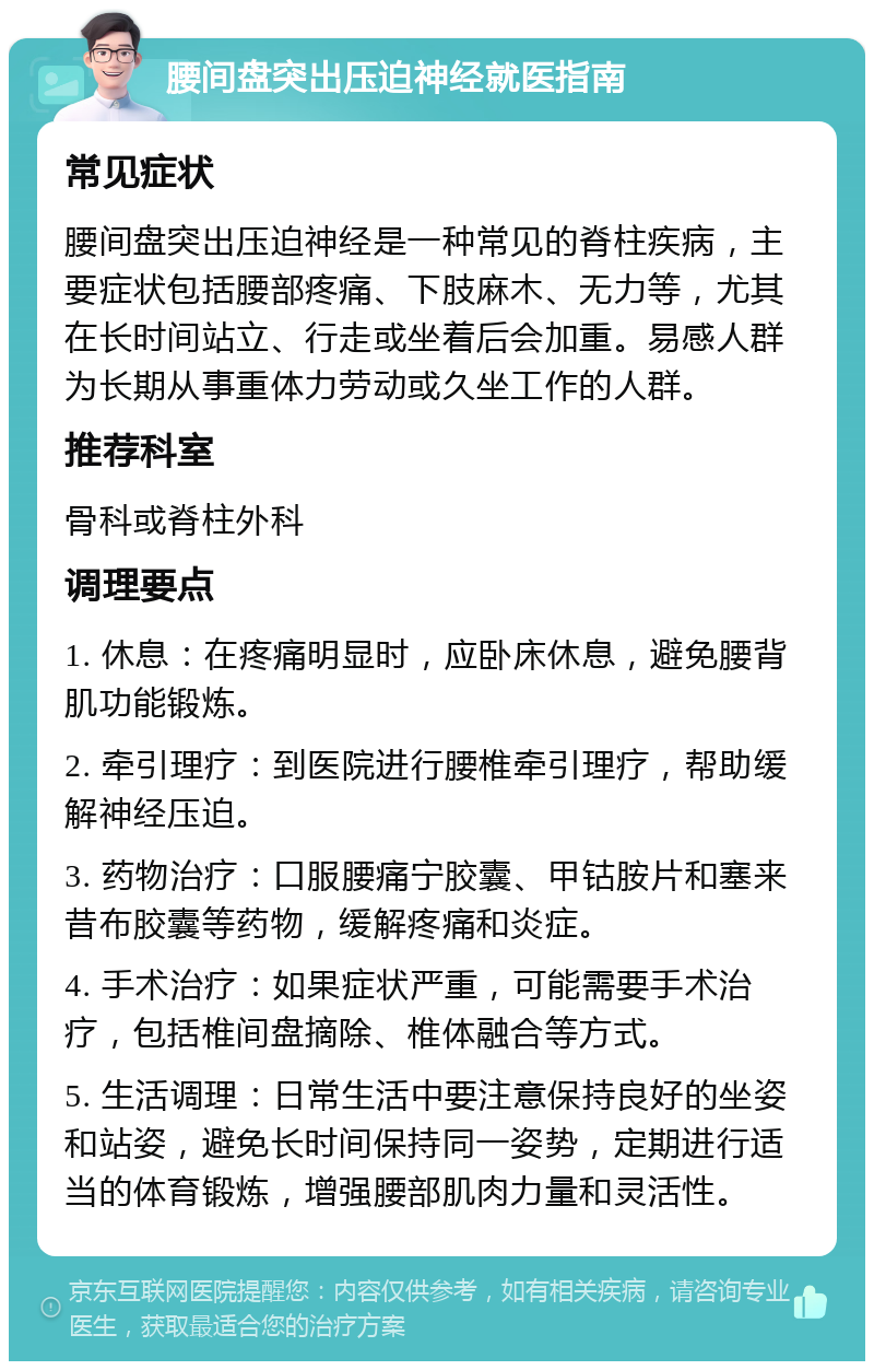 腰间盘突出压迫神经就医指南 常见症状 腰间盘突出压迫神经是一种常见的脊柱疾病，主要症状包括腰部疼痛、下肢麻木、无力等，尤其在长时间站立、行走或坐着后会加重。易感人群为长期从事重体力劳动或久坐工作的人群。 推荐科室 骨科或脊柱外科 调理要点 1. 休息：在疼痛明显时，应卧床休息，避免腰背肌功能锻炼。 2. 牵引理疗：到医院进行腰椎牵引理疗，帮助缓解神经压迫。 3. 药物治疗：口服腰痛宁胶囊、甲钴胺片和塞来昔布胶囊等药物，缓解疼痛和炎症。 4. 手术治疗：如果症状严重，可能需要手术治疗，包括椎间盘摘除、椎体融合等方式。 5. 生活调理：日常生活中要注意保持良好的坐姿和站姿，避免长时间保持同一姿势，定期进行适当的体育锻炼，增强腰部肌肉力量和灵活性。