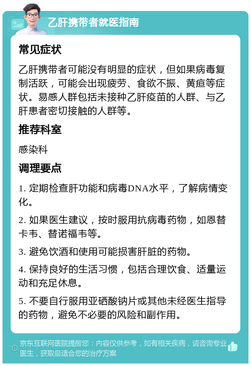 乙肝携带者就医指南 常见症状 乙肝携带者可能没有明显的症状，但如果病毒复制活跃，可能会出现疲劳、食欲不振、黄疸等症状。易感人群包括未接种乙肝疫苗的人群、与乙肝患者密切接触的人群等。 推荐科室 感染科 调理要点 1. 定期检查肝功能和病毒DNA水平，了解病情变化。 2. 如果医生建议，按时服用抗病毒药物，如恩替卡韦、替诺福韦等。 3. 避免饮酒和使用可能损害肝脏的药物。 4. 保持良好的生活习惯，包括合理饮食、适量运动和充足休息。 5. 不要自行服用亚硒酸钠片或其他未经医生指导的药物，避免不必要的风险和副作用。