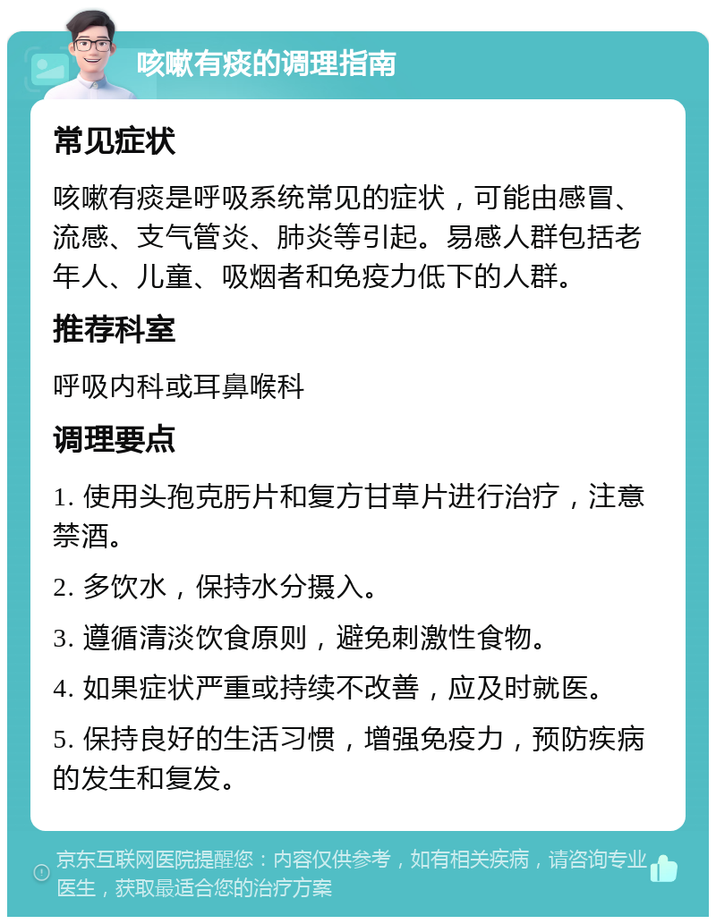 咳嗽有痰的调理指南 常见症状 咳嗽有痰是呼吸系统常见的症状，可能由感冒、流感、支气管炎、肺炎等引起。易感人群包括老年人、儿童、吸烟者和免疫力低下的人群。 推荐科室 呼吸内科或耳鼻喉科 调理要点 1. 使用头孢克肟片和复方甘草片进行治疗，注意禁酒。 2. 多饮水，保持水分摄入。 3. 遵循清淡饮食原则，避免刺激性食物。 4. 如果症状严重或持续不改善，应及时就医。 5. 保持良好的生活习惯，增强免疫力，预防疾病的发生和复发。