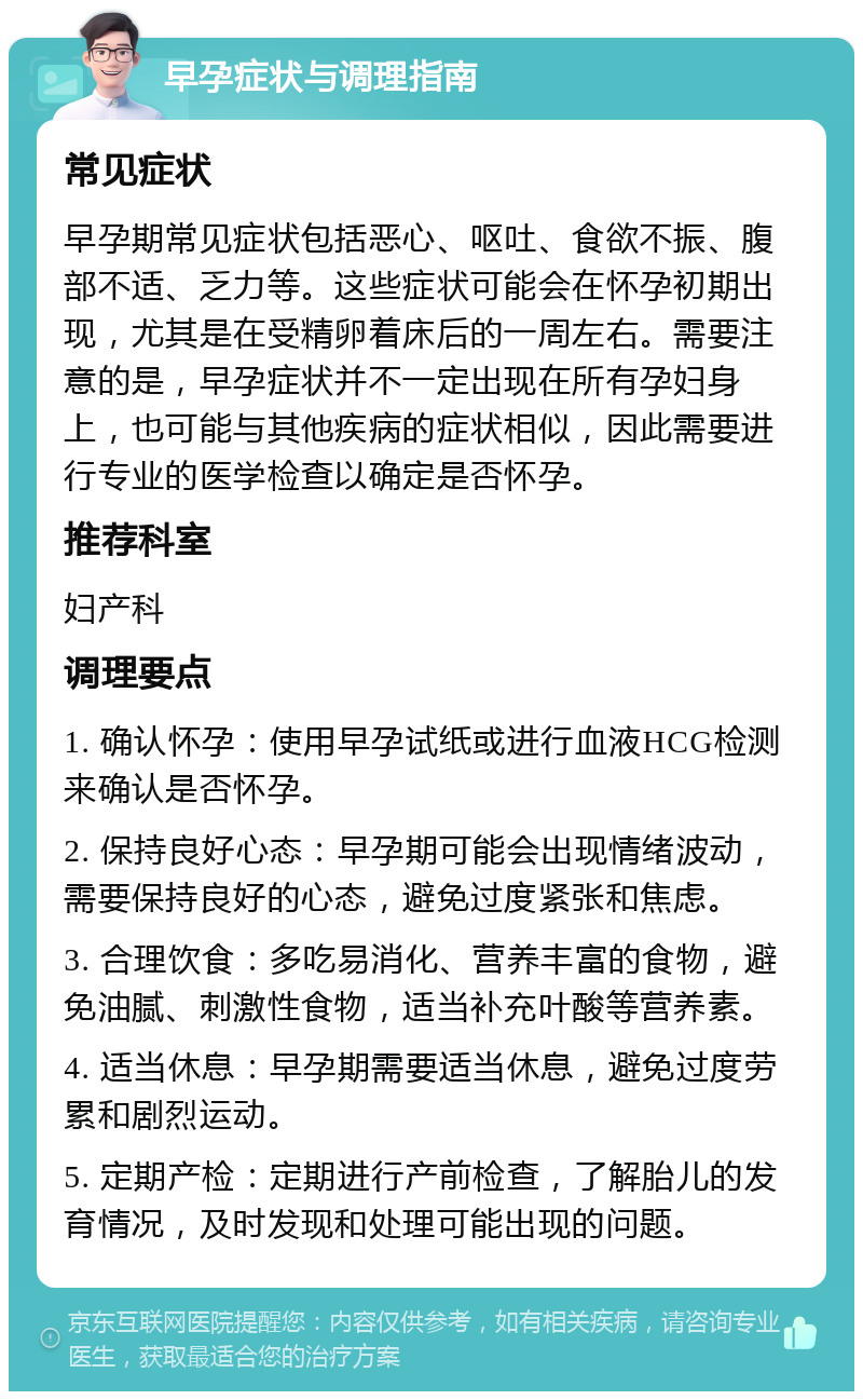 早孕症状与调理指南 常见症状 早孕期常见症状包括恶心、呕吐、食欲不振、腹部不适、乏力等。这些症状可能会在怀孕初期出现，尤其是在受精卵着床后的一周左右。需要注意的是，早孕症状并不一定出现在所有孕妇身上，也可能与其他疾病的症状相似，因此需要进行专业的医学检查以确定是否怀孕。 推荐科室 妇产科 调理要点 1. 确认怀孕：使用早孕试纸或进行血液HCG检测来确认是否怀孕。 2. 保持良好心态：早孕期可能会出现情绪波动，需要保持良好的心态，避免过度紧张和焦虑。 3. 合理饮食：多吃易消化、营养丰富的食物，避免油腻、刺激性食物，适当补充叶酸等营养素。 4. 适当休息：早孕期需要适当休息，避免过度劳累和剧烈运动。 5. 定期产检：定期进行产前检查，了解胎儿的发育情况，及时发现和处理可能出现的问题。