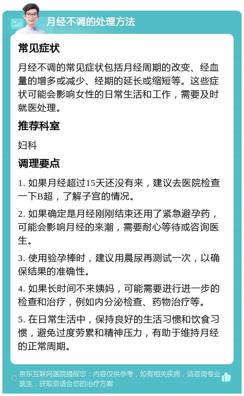 月经不调的处理方法 常见症状 月经不调的常见症状包括月经周期的改变、经血量的增多或减少、经期的延长或缩短等。这些症状可能会影响女性的日常生活和工作，需要及时就医处理。 推荐科室 妇科 调理要点 1. 如果月经超过15天还没有来，建议去医院检查一下B超，了解子宫的情况。 2. 如果确定是月经刚刚结束还用了紧急避孕药，可能会影响月经的来潮，需要耐心等待或咨询医生。 3. 使用验孕棒时，建议用晨尿再测试一次，以确保结果的准确性。 4. 如果长时间不来姨妈，可能需要进行进一步的检查和治疗，例如内分泌检查、药物治疗等。 5. 在日常生活中，保持良好的生活习惯和饮食习惯，避免过度劳累和精神压力，有助于维持月经的正常周期。