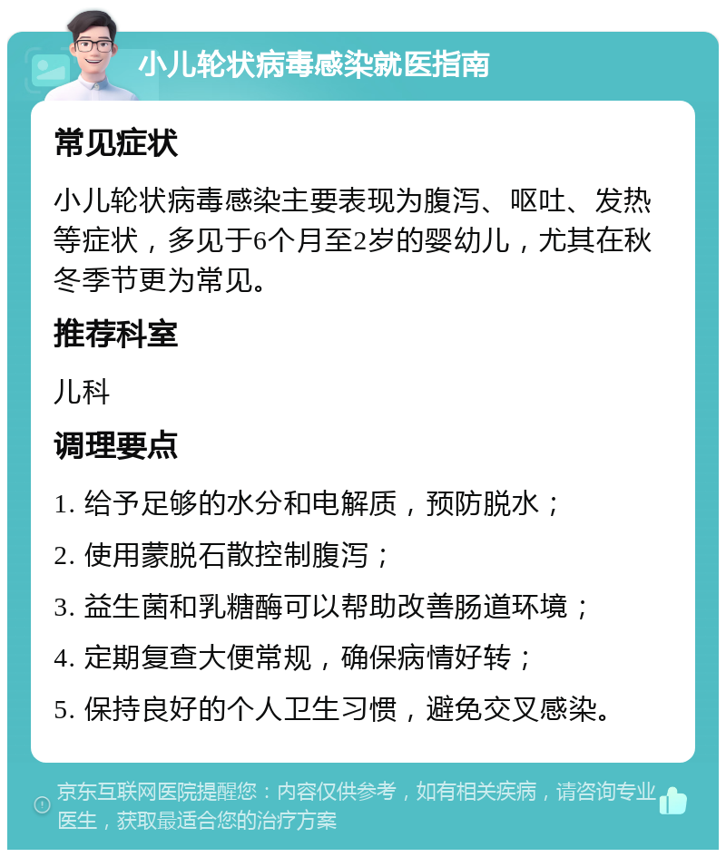 小儿轮状病毒感染就医指南 常见症状 小儿轮状病毒感染主要表现为腹泻、呕吐、发热等症状，多见于6个月至2岁的婴幼儿，尤其在秋冬季节更为常见。 推荐科室 儿科 调理要点 1. 给予足够的水分和电解质，预防脱水； 2. 使用蒙脱石散控制腹泻； 3. 益生菌和乳糖酶可以帮助改善肠道环境； 4. 定期复查大便常规，确保病情好转； 5. 保持良好的个人卫生习惯，避免交叉感染。