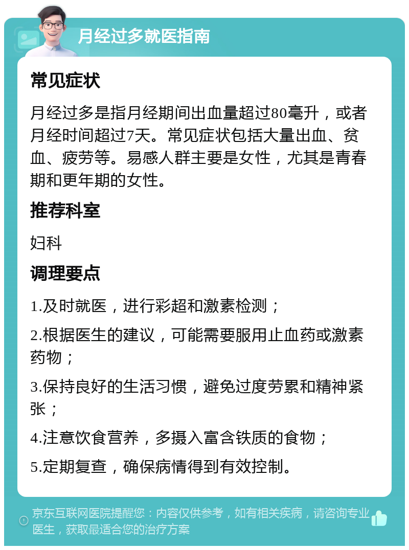 月经过多就医指南 常见症状 月经过多是指月经期间出血量超过80毫升，或者月经时间超过7天。常见症状包括大量出血、贫血、疲劳等。易感人群主要是女性，尤其是青春期和更年期的女性。 推荐科室 妇科 调理要点 1.及时就医，进行彩超和激素检测； 2.根据医生的建议，可能需要服用止血药或激素药物； 3.保持良好的生活习惯，避免过度劳累和精神紧张； 4.注意饮食营养，多摄入富含铁质的食物； 5.定期复查，确保病情得到有效控制。