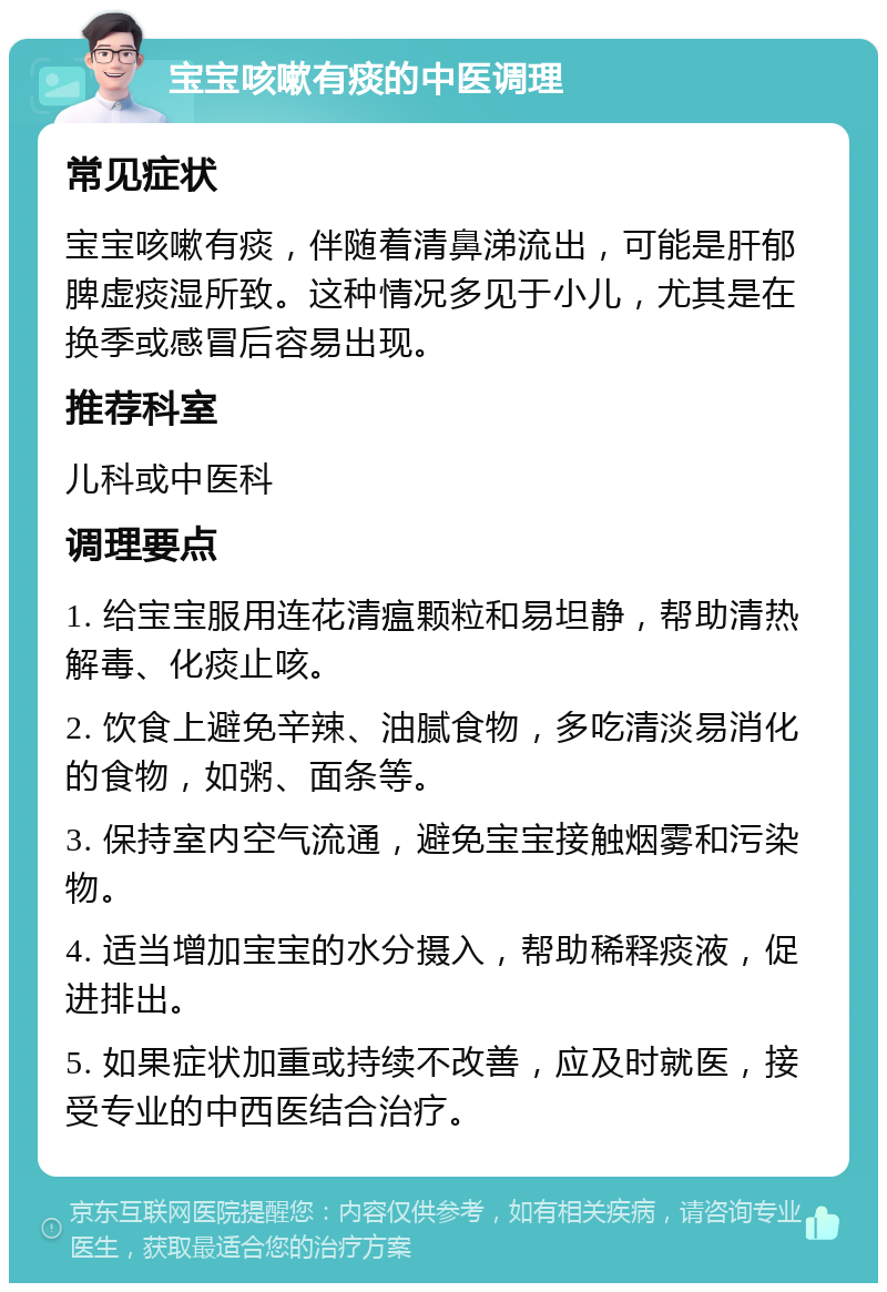 宝宝咳嗽有痰的中医调理 常见症状 宝宝咳嗽有痰，伴随着清鼻涕流出，可能是肝郁脾虚痰湿所致。这种情况多见于小儿，尤其是在换季或感冒后容易出现。 推荐科室 儿科或中医科 调理要点 1. 给宝宝服用连花清瘟颗粒和易坦静，帮助清热解毒、化痰止咳。 2. 饮食上避免辛辣、油腻食物，多吃清淡易消化的食物，如粥、面条等。 3. 保持室内空气流通，避免宝宝接触烟雾和污染物。 4. 适当增加宝宝的水分摄入，帮助稀释痰液，促进排出。 5. 如果症状加重或持续不改善，应及时就医，接受专业的中西医结合治疗。