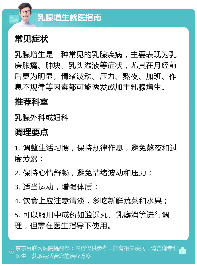 乳腺增生就医指南 常见症状 乳腺增生是一种常见的乳腺疾病，主要表现为乳房胀痛、肿块、乳头溢液等症状，尤其在月经前后更为明显。情绪波动、压力、熬夜、加班、作息不规律等因素都可能诱发或加重乳腺增生。 推荐科室 乳腺外科或妇科 调理要点 1. 调整生活习惯，保持规律作息，避免熬夜和过度劳累； 2. 保持心情舒畅，避免情绪波动和压力； 3. 适当运动，增强体质； 4. 饮食上应注意清淡，多吃新鲜蔬菜和水果； 5. 可以服用中成药如逍遥丸、乳癖消等进行调理，但需在医生指导下使用。