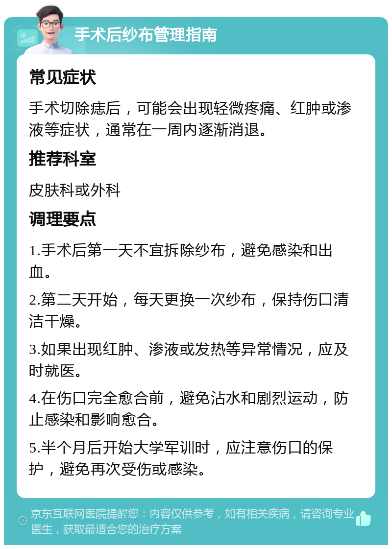 手术后纱布管理指南 常见症状 手术切除痣后，可能会出现轻微疼痛、红肿或渗液等症状，通常在一周内逐渐消退。 推荐科室 皮肤科或外科 调理要点 1.手术后第一天不宜拆除纱布，避免感染和出血。 2.第二天开始，每天更换一次纱布，保持伤口清洁干燥。 3.如果出现红肿、渗液或发热等异常情况，应及时就医。 4.在伤口完全愈合前，避免沾水和剧烈运动，防止感染和影响愈合。 5.半个月后开始大学军训时，应注意伤口的保护，避免再次受伤或感染。