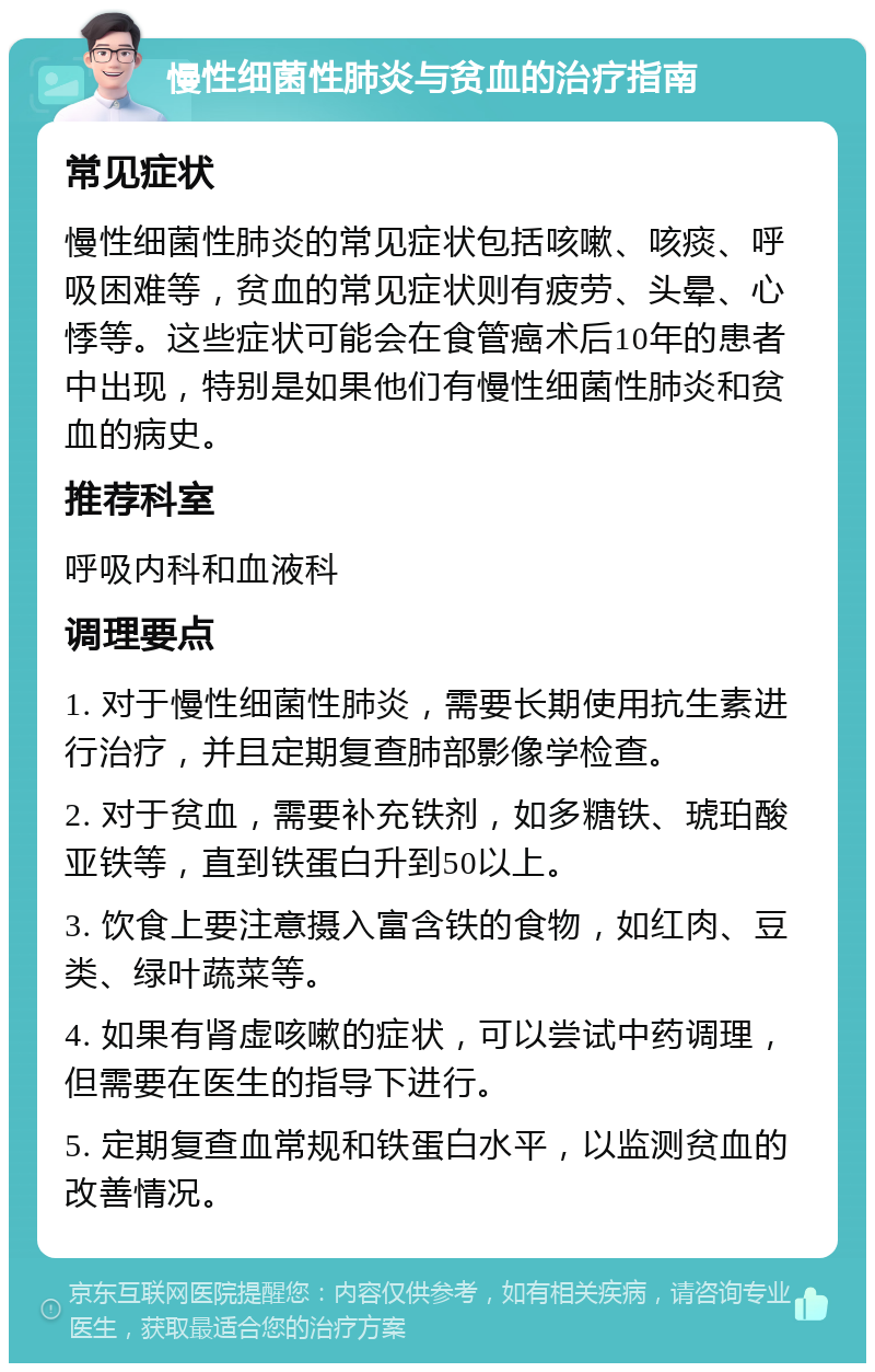 慢性细菌性肺炎与贫血的治疗指南 常见症状 慢性细菌性肺炎的常见症状包括咳嗽、咳痰、呼吸困难等，贫血的常见症状则有疲劳、头晕、心悸等。这些症状可能会在食管癌术后10年的患者中出现，特别是如果他们有慢性细菌性肺炎和贫血的病史。 推荐科室 呼吸内科和血液科 调理要点 1. 对于慢性细菌性肺炎，需要长期使用抗生素进行治疗，并且定期复查肺部影像学检查。 2. 对于贫血，需要补充铁剂，如多糖铁、琥珀酸亚铁等，直到铁蛋白升到50以上。 3. 饮食上要注意摄入富含铁的食物，如红肉、豆类、绿叶蔬菜等。 4. 如果有肾虚咳嗽的症状，可以尝试中药调理，但需要在医生的指导下进行。 5. 定期复查血常规和铁蛋白水平，以监测贫血的改善情况。