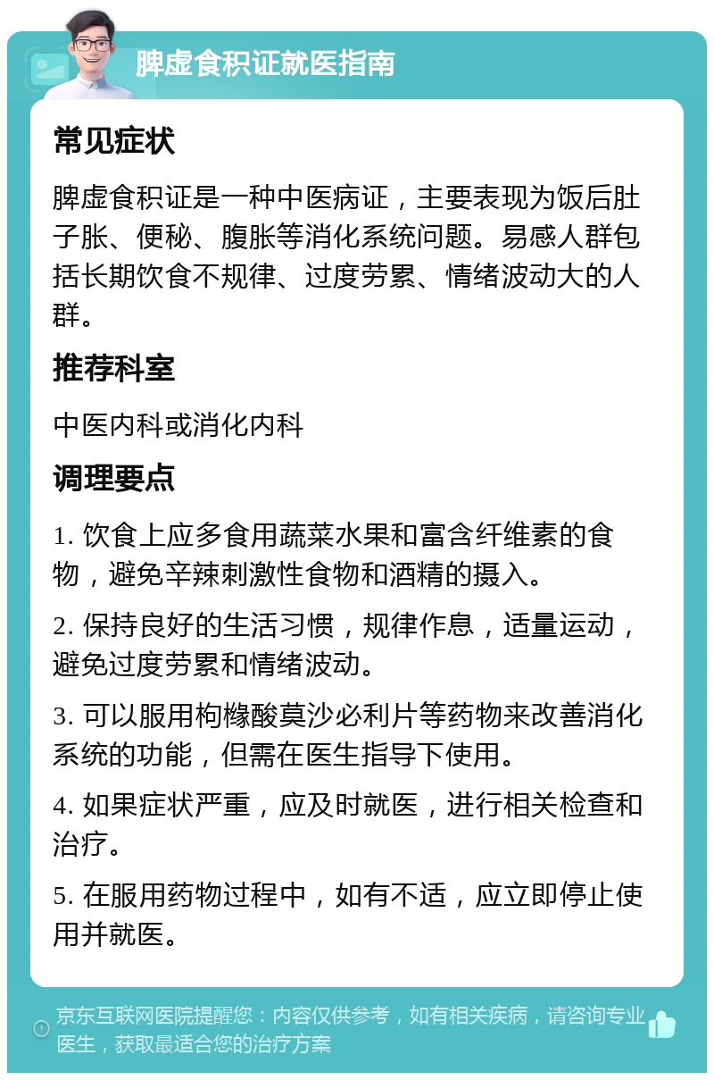 脾虚食积证就医指南 常见症状 脾虚食积证是一种中医病证，主要表现为饭后肚子胀、便秘、腹胀等消化系统问题。易感人群包括长期饮食不规律、过度劳累、情绪波动大的人群。 推荐科室 中医内科或消化内科 调理要点 1. 饮食上应多食用蔬菜水果和富含纤维素的食物，避免辛辣刺激性食物和酒精的摄入。 2. 保持良好的生活习惯，规律作息，适量运动，避免过度劳累和情绪波动。 3. 可以服用枸橼酸莫沙必利片等药物来改善消化系统的功能，但需在医生指导下使用。 4. 如果症状严重，应及时就医，进行相关检查和治疗。 5. 在服用药物过程中，如有不适，应立即停止使用并就医。