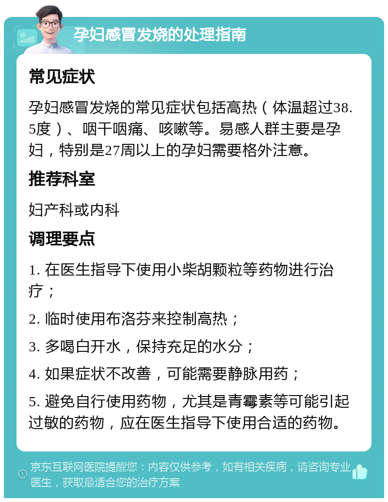 孕妇感冒发烧的处理指南 常见症状 孕妇感冒发烧的常见症状包括高热（体温超过38.5度）、咽干咽痛、咳嗽等。易感人群主要是孕妇，特别是27周以上的孕妇需要格外注意。 推荐科室 妇产科或内科 调理要点 1. 在医生指导下使用小柴胡颗粒等药物进行治疗； 2. 临时使用布洛芬来控制高热； 3. 多喝白开水，保持充足的水分； 4. 如果症状不改善，可能需要静脉用药； 5. 避免自行使用药物，尤其是青霉素等可能引起过敏的药物，应在医生指导下使用合适的药物。