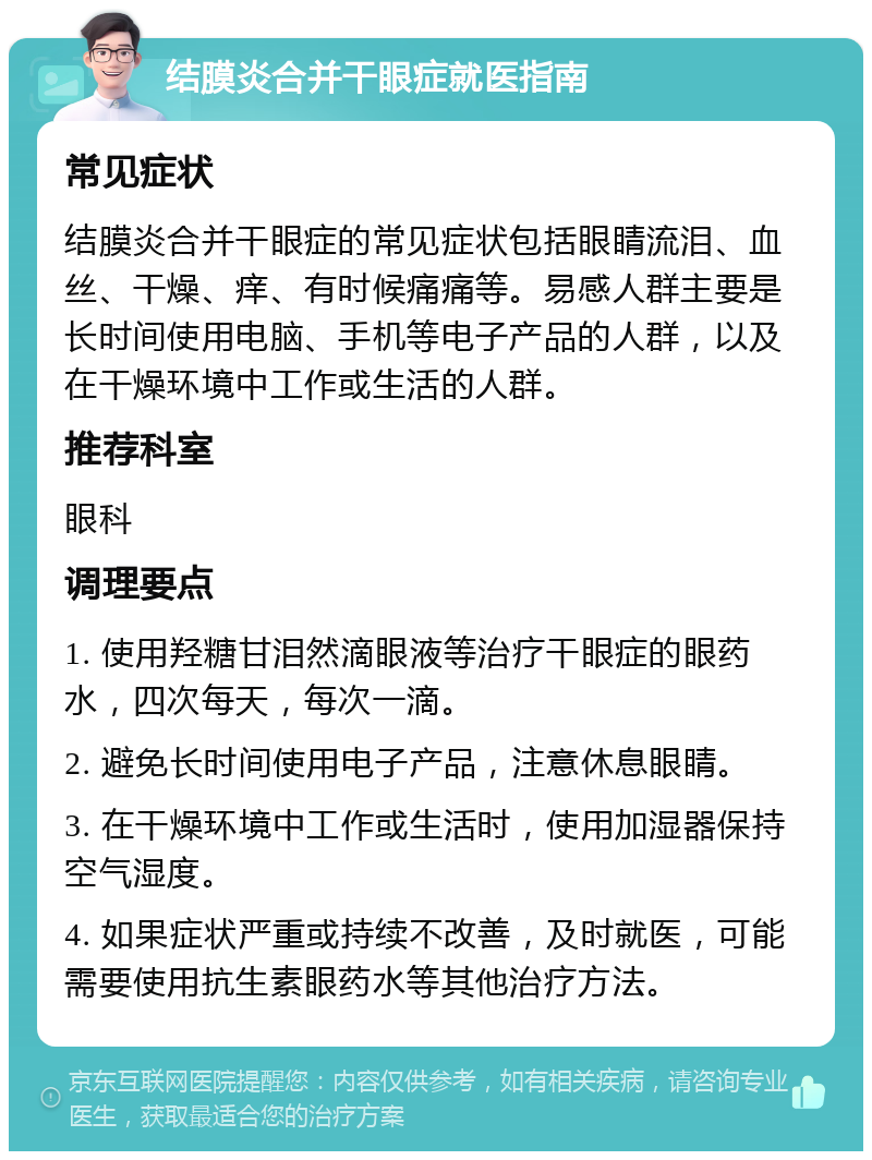 结膜炎合并干眼症就医指南 常见症状 结膜炎合并干眼症的常见症状包括眼睛流泪、血丝、干燥、痒、有时候痛痛等。易感人群主要是长时间使用电脑、手机等电子产品的人群，以及在干燥环境中工作或生活的人群。 推荐科室 眼科 调理要点 1. 使用羟糖甘泪然滴眼液等治疗干眼症的眼药水，四次每天，每次一滴。 2. 避免长时间使用电子产品，注意休息眼睛。 3. 在干燥环境中工作或生活时，使用加湿器保持空气湿度。 4. 如果症状严重或持续不改善，及时就医，可能需要使用抗生素眼药水等其他治疗方法。