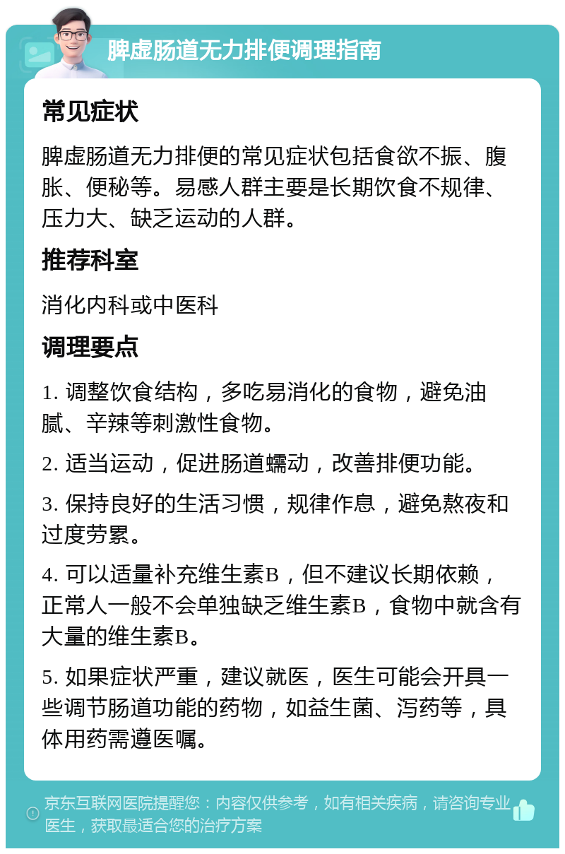 脾虚肠道无力排便调理指南 常见症状 脾虚肠道无力排便的常见症状包括食欲不振、腹胀、便秘等。易感人群主要是长期饮食不规律、压力大、缺乏运动的人群。 推荐科室 消化内科或中医科 调理要点 1. 调整饮食结构，多吃易消化的食物，避免油腻、辛辣等刺激性食物。 2. 适当运动，促进肠道蠕动，改善排便功能。 3. 保持良好的生活习惯，规律作息，避免熬夜和过度劳累。 4. 可以适量补充维生素B，但不建议长期依赖，正常人一般不会单独缺乏维生素B，食物中就含有大量的维生素B。 5. 如果症状严重，建议就医，医生可能会开具一些调节肠道功能的药物，如益生菌、泻药等，具体用药需遵医嘱。