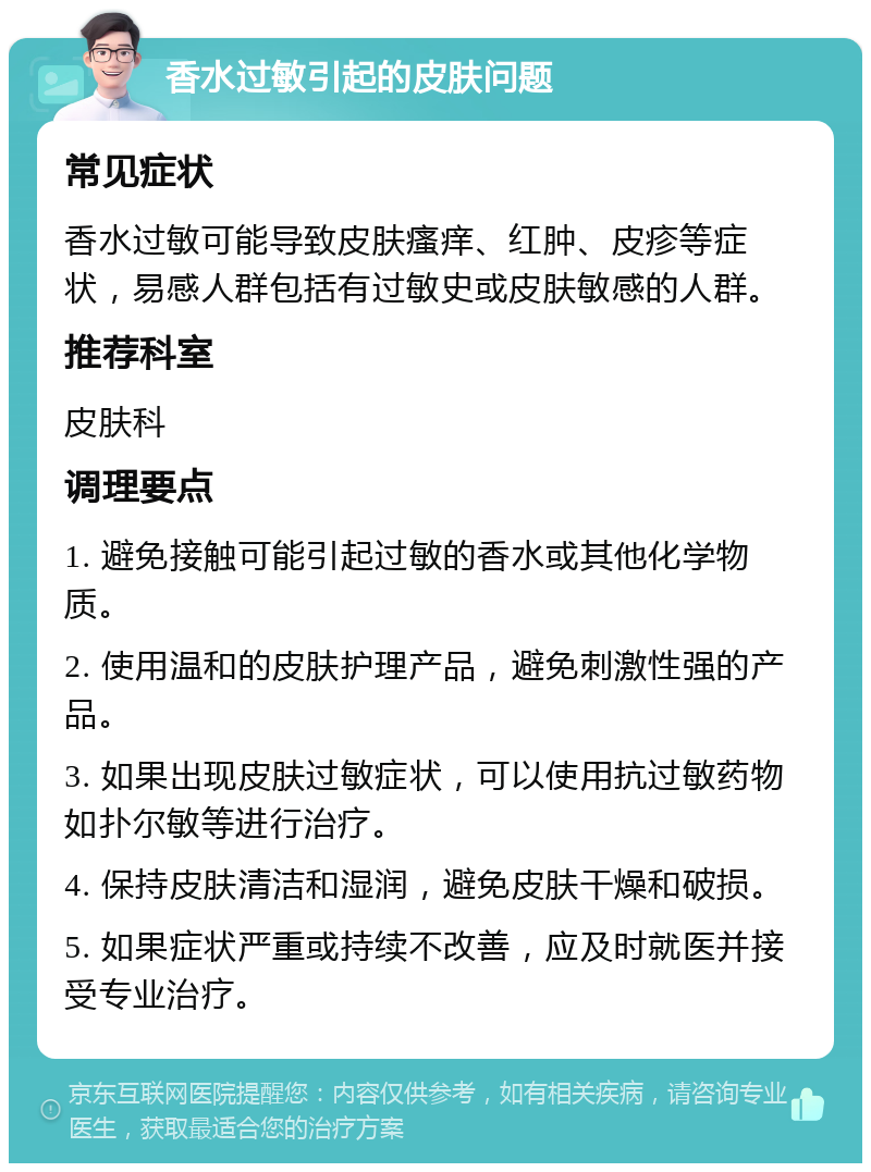 香水过敏引起的皮肤问题 常见症状 香水过敏可能导致皮肤瘙痒、红肿、皮疹等症状，易感人群包括有过敏史或皮肤敏感的人群。 推荐科室 皮肤科 调理要点 1. 避免接触可能引起过敏的香水或其他化学物质。 2. 使用温和的皮肤护理产品，避免刺激性强的产品。 3. 如果出现皮肤过敏症状，可以使用抗过敏药物如扑尔敏等进行治疗。 4. 保持皮肤清洁和湿润，避免皮肤干燥和破损。 5. 如果症状严重或持续不改善，应及时就医并接受专业治疗。